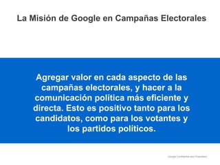 Agregar valor en cada aspecto de las campañas electorales, y hacer a la comunicación política más eficiente y directa. Esto es positivo tanto para los candidatos, como para los votantes y los partidos políticos. La Misión de Google en Campañas Electorales 