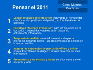 Pensar el 2011 Cinco Mejores Prácticas 1 Lanzar anuncios de texto ahora  incluyendo el nombre del candidato, de opositores, del partido, y otras temáticas de campaña 2 Estrategia  “ Siempre Presentes ”   para los anuncios en el buscador – cuando los votantes están buscando activamente información 3 Respuesta inmediata  cuando los eventos despiertan interés en el mundo online – las problemáticas se definen en horas, no en días 4 Integrar las estrategias de persusión offline y online  porque los votantes se dirigen a la Web para obtener más información 5 Presupuesto para display y blasts  en sitios clave a nivel nacional y local  