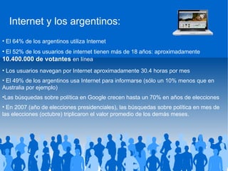El 64% de los argentinos utiliza Internet El 52% de los usuarios de internet tienen más de 18 años: aproximadamente  10.400.000 de votantes  en línea Los usuarios navegan por Internet aproximadamente 30.4 horas por mes El 49% de los argentinos usa Internet para informarse (sólo un 10% menos que en Australia por ejemplo) Las búsquedas sobre política en Google crecen hasta un 70% en años de elecciones En 2007 (año de elecciones presidenciales), las búsquedas sobre política en mes de las elecciones (octubre) triplicaron el valor promedio de los demás meses. Source: comScore, 2009 Internet y los argentinos: 
