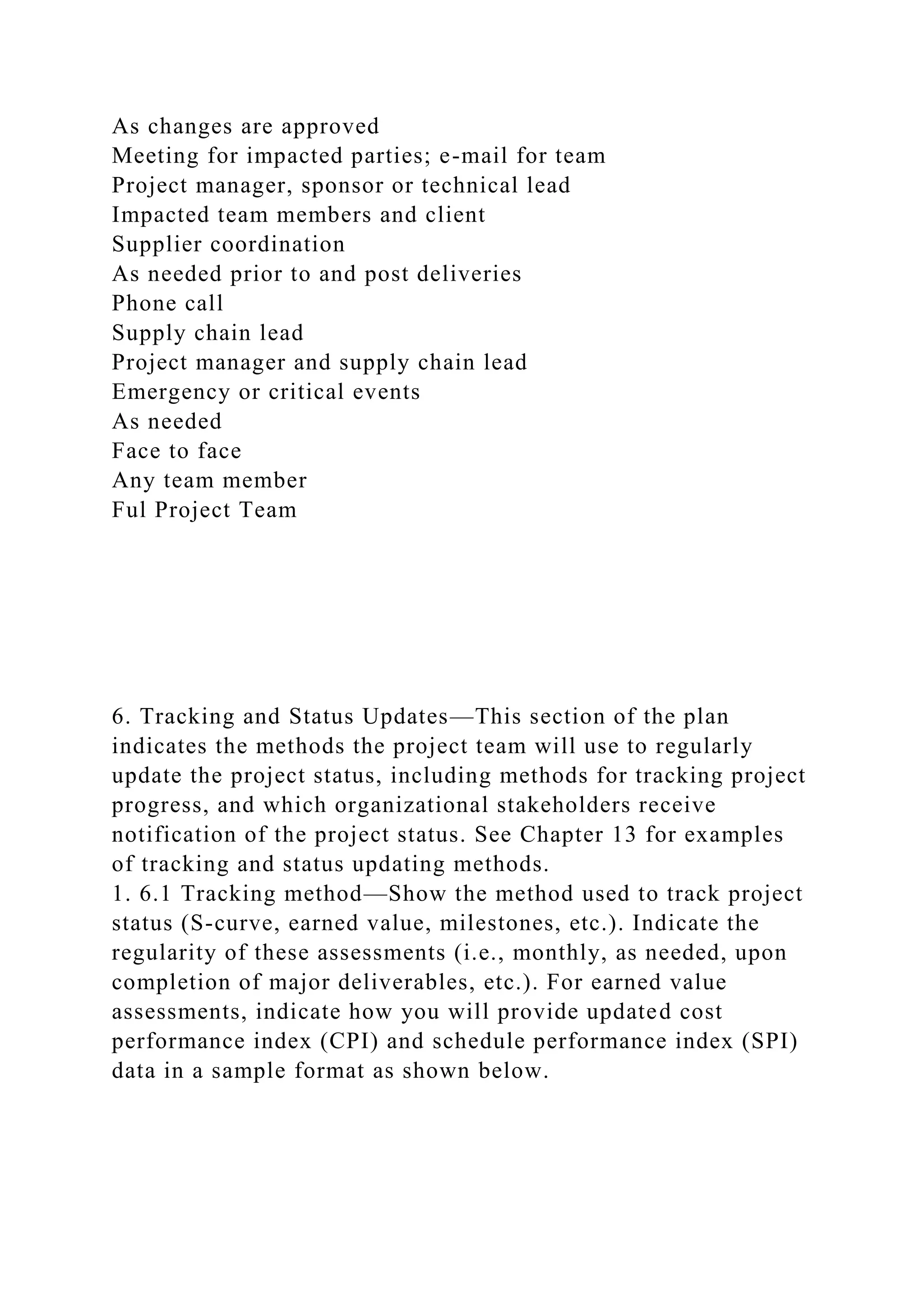 As changes are approved
Meeting for impacted parties; e-mail for team
Project manager, sponsor or technical lead
Impacted team members and client
Supplier coordination
As needed prior to and post deliveries
Phone call
Supply chain lead
Project manager and supply chain lead
Emergency or critical events
As needed
Face to face
Any team member
Ful Project Team
6. Tracking and Status Updates—This section of the plan
indicates the methods the project team will use to regularly
update the project status, including methods for tracking project
progress, and which organizational stakeholders receive
notification of the project status. See Chapter 13 for examples
of tracking and status updating methods.
1. 6.1 Tracking method—Show the method used to track project
status (S-curve, earned value, milestones, etc.). Indicate the
regularity of these assessments (i.e., monthly, as needed, upon
completion of major deliverables, etc.). For earned value
assessments, indicate how you will provide updated cost
performance index (CPI) and schedule performance index (SPI)
data in a sample format as shown below.
 