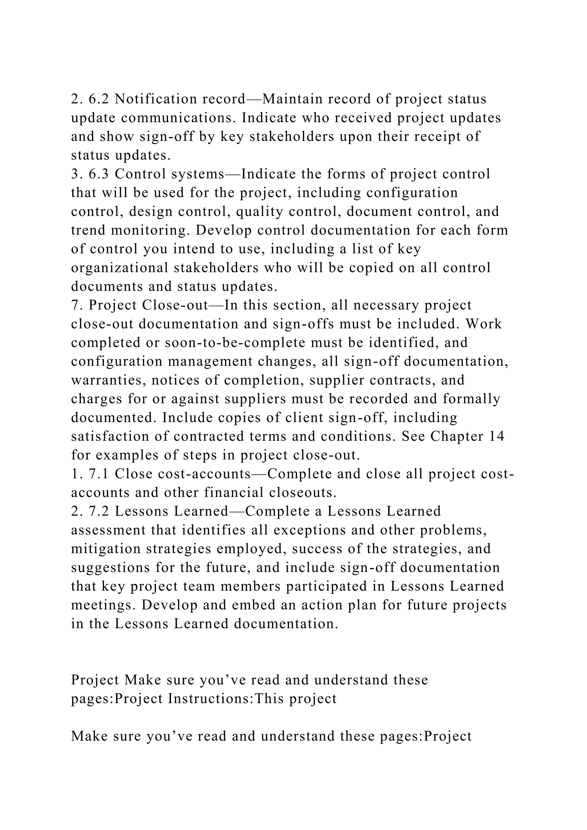 2. 6.2 Notification record—Maintain record of project status
update communications. Indicate who received project updates
and show sign-off by key stakeholders upon their receipt of
status updates.
3. 6.3 Control systems—Indicate the forms of project control
that will be used for the project, including configuration
control, design control, quality control, document control, and
trend monitoring. Develop control documentation for each form
of control you intend to use, including a list of key
organizational stakeholders who will be copied on all control
documents and status updates.
7. Project Close-out—In this section, all necessary project
close-out documentation and sign-offs must be included. Work
completed or soon-to-be-complete must be identified, and
configuration management changes, all sign-off documentation,
warranties, notices of completion, supplier contracts, and
charges for or against suppliers must be recorded and formally
documented. Include copies of client sign-off, including
satisfaction of contracted terms and conditions. See Chapter 14
for examples of steps in project close-out.
1. 7.1 Close cost-accounts—Complete and close all project cost-
accounts and other financial closeouts.
2. 7.2 Lessons Learned—Complete a Lessons Learned
assessment that identifies all exceptions and other problems,
mitigation strategies employed, success of the strategies, and
suggestions for the future, and include sign-off documentation
that key project team members participated in Lessons Learned
meetings. Develop and embed an action plan for future projects
in the Lessons Learned documentation.
Project Make sure you’ve read and understand these
pages:Project Instructions:This project
Make sure you’ve read and understand these pages:Project
 