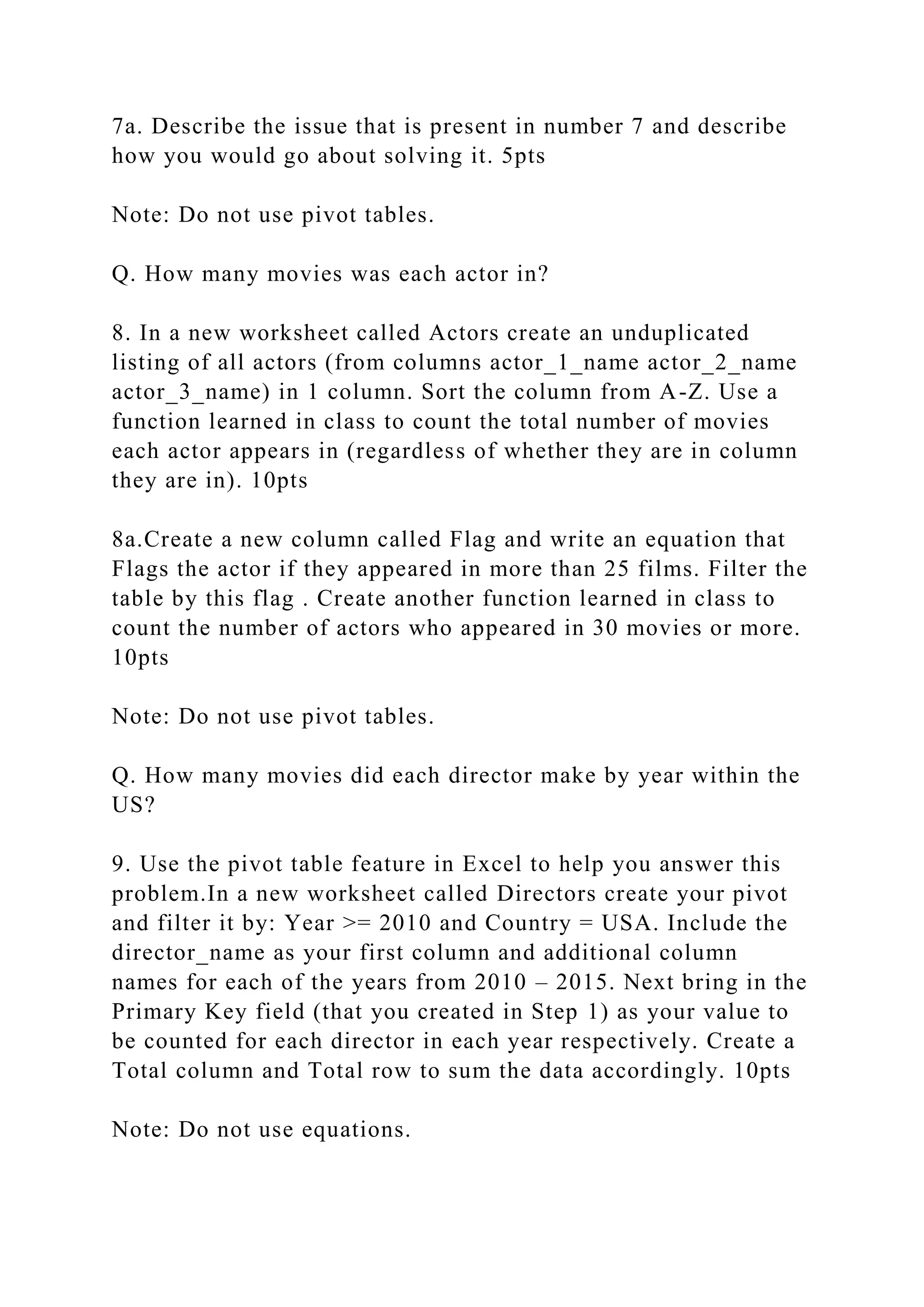 7a. Describe the issue that is present in number 7 and describe
how you would go about solving it. 5pts
Note: Do not use pivot tables.
Q. How many movies was each actor in?
8. In a new worksheet called Actors create an unduplicated
listing of all actors (from columns actor_1_name actor_2_name
actor_3_name) in 1 column. Sort the column from A-Z. Use a
function learned in class to count the total number of movies
each actor appears in (regardless of whether they are in column
they are in). 10pts
8a.Create a new column called Flag and write an equation that
Flags the actor if they appeared in more than 25 films. Filter the
table by this flag . Create another function learned in class to
count the number of actors who appeared in 30 movies or more.
10pts
Note: Do not use pivot tables.
Q. How many movies did each director make by year within the
US?
9. Use the pivot table feature in Excel to help you answer this
problem.In a new worksheet called Directors create your pivot
and filter it by: Year >= 2010 and Country = USA. Include the
director_name as your first column and additional column
names for each of the years from 2010 – 2015. Next bring in the
Primary Key field (that you created in Step 1) as your value to
be counted for each director in each year respectively. Create a
Total column and Total row to sum the data accordingly. 10pts
Note: Do not use equations.
 