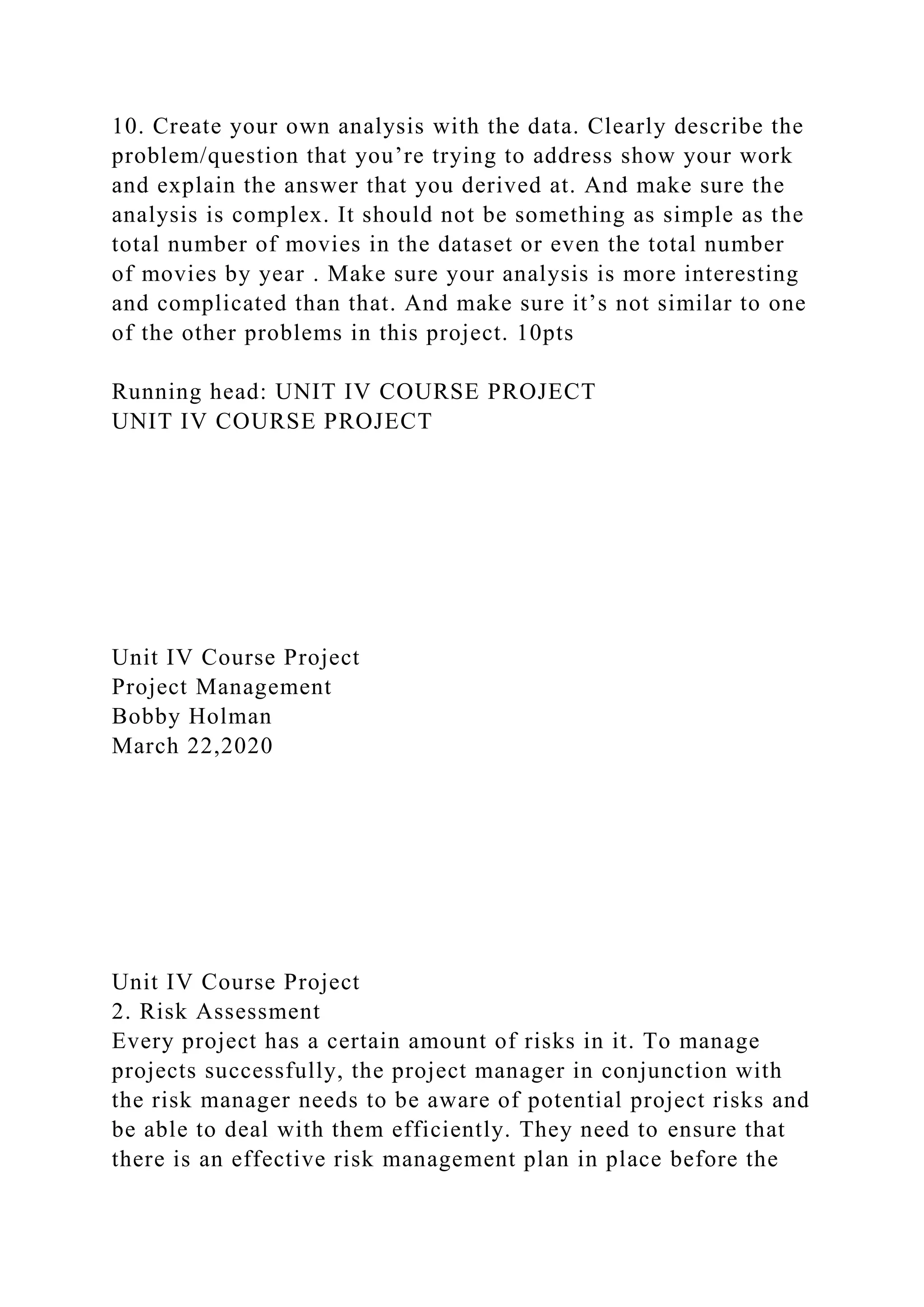 10. Create your own analysis with the data. Clearly describe the
problem/question that you’re trying to address show your work
and explain the answer that you derived at. And make sure the
analysis is complex. It should not be something as simple as the
total number of movies in the dataset or even the total number
of movies by year . Make sure your analysis is more interesting
and complicated than that. And make sure it’s not similar to one
of the other problems in this project. 10pts
Running head: UNIT IV COURSE PROJECT
UNIT IV COURSE PROJECT
Unit IV Course Project
Project Management
Bobby Holman
March 22,2020
Unit IV Course Project
2. Risk Assessment
Every project has a certain amount of risks in it. To manage
projects successfully, the project manager in conjunction with
the risk manager needs to be aware of potential project risks and
be able to deal with them efficiently. They need to ensure that
there is an effective risk management plan in place before the
 