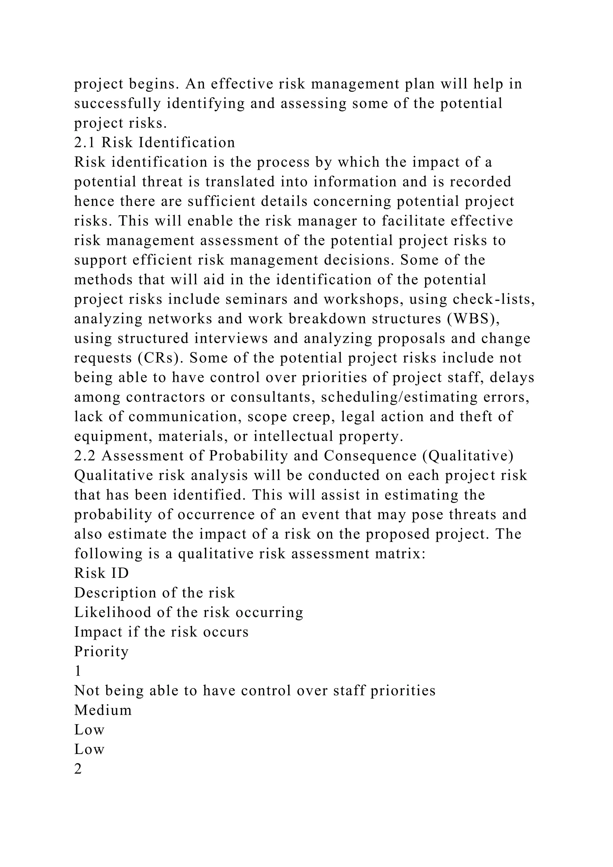 project begins. An effective risk management plan will help in
successfully identifying and assessing some of the potential
project risks.
2.1 Risk Identification
Risk identification is the process by which the impact of a
potential threat is translated into information and is recorded
hence there are sufficient details concerning potential project
risks. This will enable the risk manager to facilitate effective
risk management assessment of the potential project risks to
support efficient risk management decisions. Some of the
methods that will aid in the identification of the potential
project risks include seminars and workshops, using check-lists,
analyzing networks and work breakdown structures (WBS),
using structured interviews and analyzing proposals and change
requests (CRs). Some of the potential project risks include not
being able to have control over priorities of project staff, delays
among contractors or consultants, scheduling/estimating errors,
lack of communication, scope creep, legal action and theft of
equipment, materials, or intellectual property.
2.2 Assessment of Probability and Consequence (Qualitative)
Qualitative risk analysis will be conducted on each project risk
that has been identified. This will assist in estimating the
probability of occurrence of an event that may pose threats and
also estimate the impact of a risk on the proposed project. The
following is a qualitative risk assessment matrix:
Risk ID
Description of the risk
Likelihood of the risk occurring
Impact if the risk occurs
Priority
1
Not being able to have control over staff priorities
Medium
Low
Low
2
 