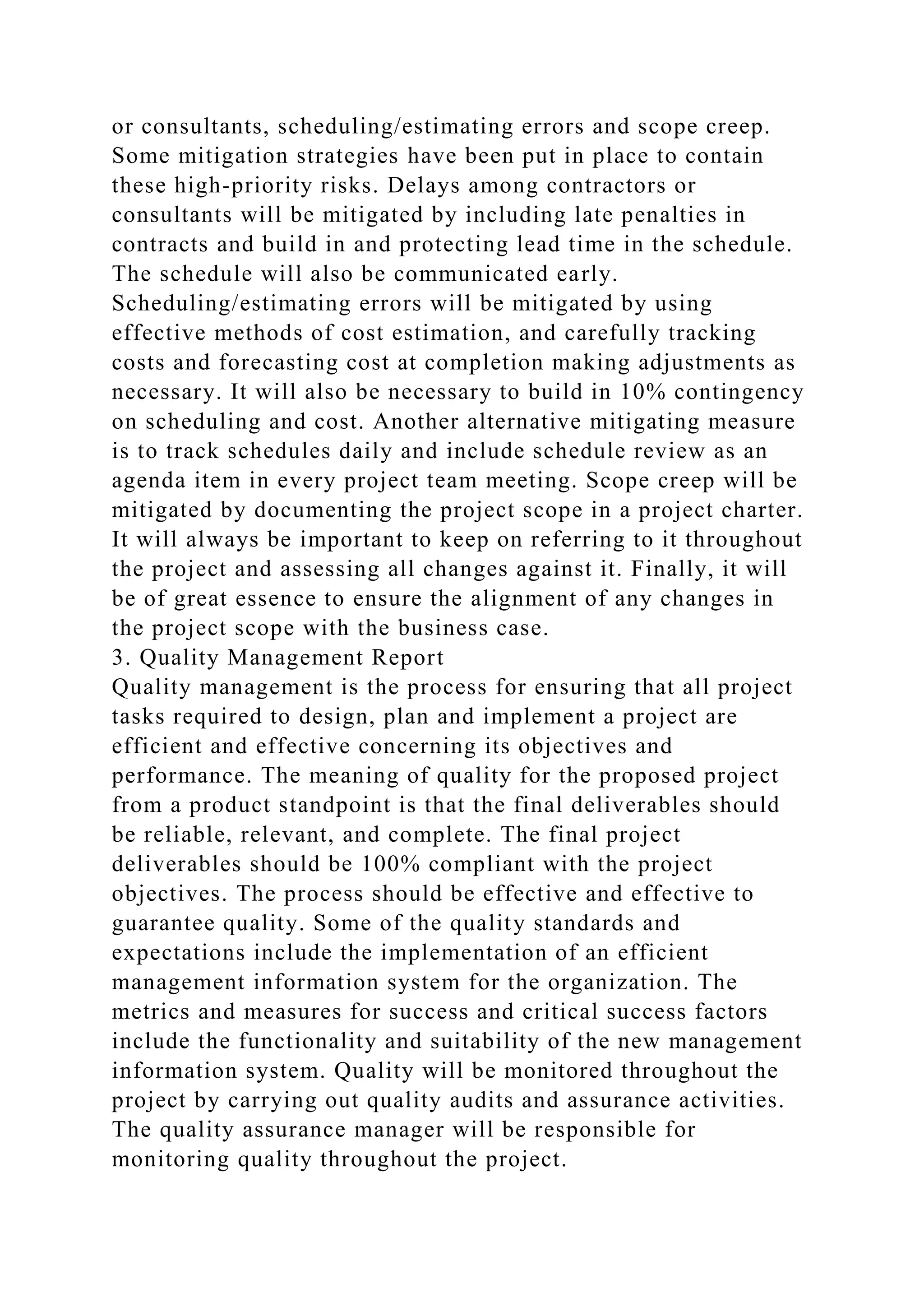 or consultants, scheduling/estimating errors and scope creep.
Some mitigation strategies have been put in place to contain
these high-priority risks. Delays among contractors or
consultants will be mitigated by including late penalties in
contracts and build in and protecting lead time in the schedule.
The schedule will also be communicated early.
Scheduling/estimating errors will be mitigated by using
effective methods of cost estimation, and carefully tracking
costs and forecasting cost at completion making adjustments as
necessary. It will also be necessary to build in 10% contingency
on scheduling and cost. Another alternative mitigating measure
is to track schedules daily and include schedule review as an
agenda item in every project team meeting. Scope creep will be
mitigated by documenting the project scope in a project charter.
It will always be important to keep on referring to it throughout
the project and assessing all changes against it. Finally, it will
be of great essence to ensure the alignment of any changes in
the project scope with the business case.
3. Quality Management Report
Quality management is the process for ensuring that all project
tasks required to design, plan and implement a project are
efficient and effective concerning its objectives and
performance. The meaning of quality for the proposed project
from a product standpoint is that the final deliverables should
be reliable, relevant, and complete. The final project
deliverables should be 100% compliant with the project
objectives. The process should be effective and effective to
guarantee quality. Some of the quality standards and
expectations include the implementation of an efficient
management information system for the organization. The
metrics and measures for success and critical success factors
include the functionality and suitability of the new management
information system. Quality will be monitored throughout the
project by carrying out quality audits and assurance activities.
The quality assurance manager will be responsible for
monitoring quality throughout the project.
 