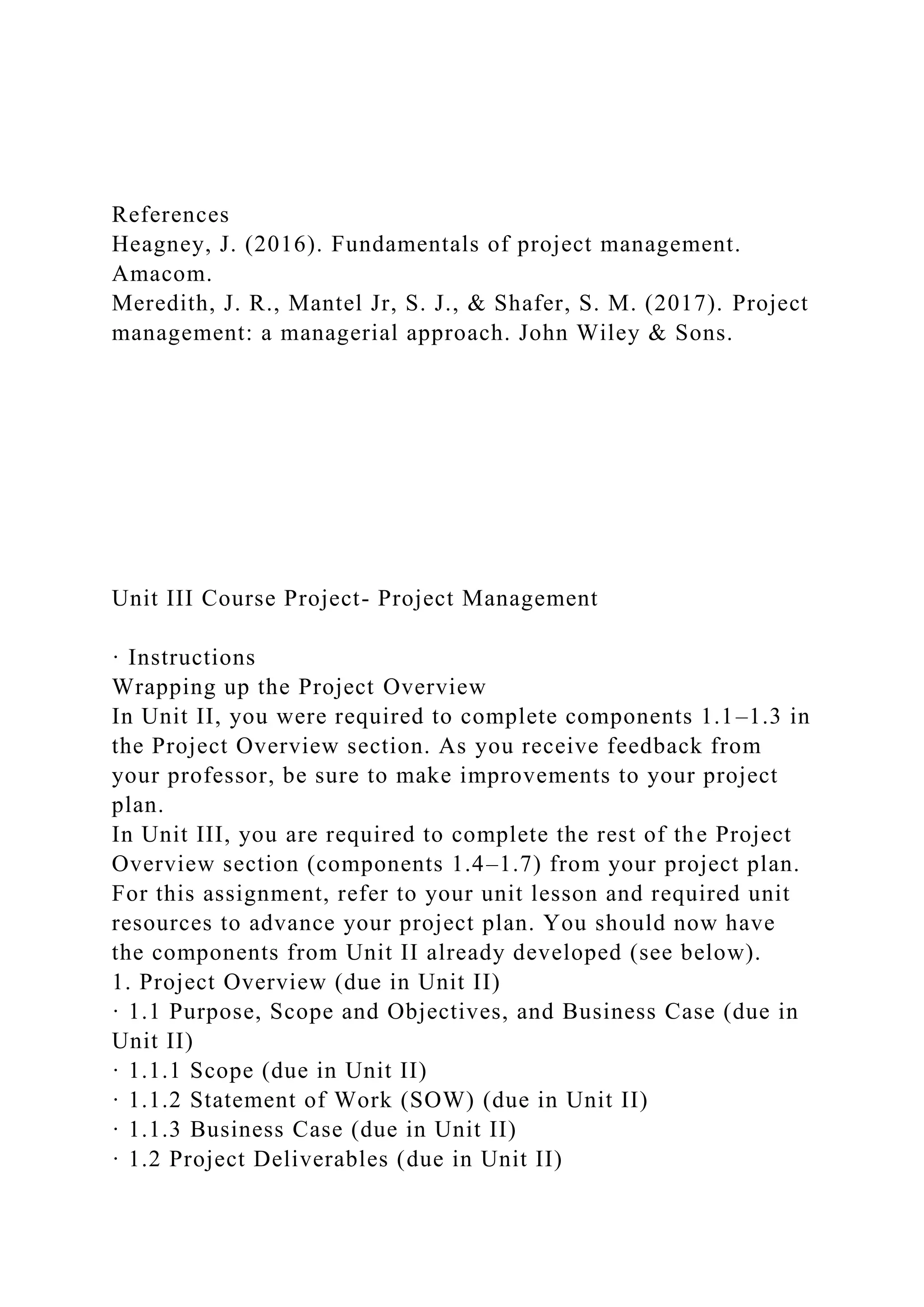 References
Heagney, J. (2016). Fundamentals of project management.
Amacom.
Meredith, J. R., Mantel Jr, S. J., & Shafer, S. M. (2017). Project
management: a managerial approach. John Wiley & Sons.
Unit III Course Project- Project Management
· Instructions
Wrapping up the Project Overview
In Unit II, you were required to complete components 1.1–1.3 in
the Project Overview section. As you receive feedback from
your professor, be sure to make improvements to your project
plan.
In Unit III, you are required to complete the rest of the Project
Overview section (components 1.4–1.7) from your project plan.
For this assignment, refer to your unit lesson and required unit
resources to advance your project plan. You should now have
the components from Unit II already developed (see below).
1. Project Overview (due in Unit II)
· 1.1 Purpose, Scope and Objectives, and Business Case (due in
Unit II)
· 1.1.1 Scope (due in Unit II)
· 1.1.2 Statement of Work (SOW) (due in Unit II)
· 1.1.3 Business Case (due in Unit II)
· 1.2 Project Deliverables (due in Unit II)
 
