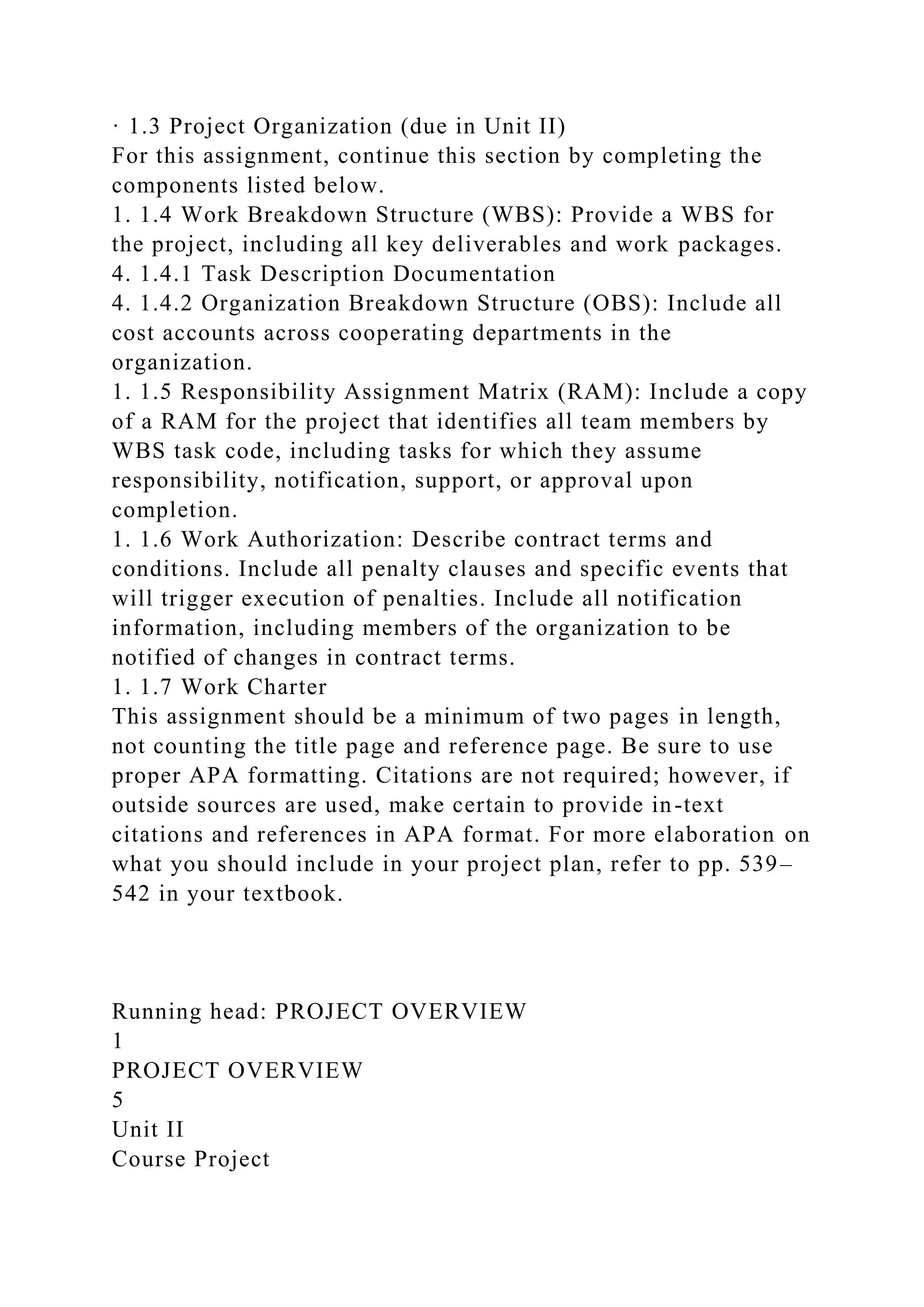 · 1.3 Project Organization (due in Unit II)
For this assignment, continue this section by completing the
components listed below.
1. 1.4 Work Breakdown Structure (WBS): Provide a WBS for
the project, including all key deliverables and work packages.
4. 1.4.1 Task Description Documentation
4. 1.4.2 Organization Breakdown Structure (OBS): Include all
cost accounts across cooperating departments in the
organization.
1. 1.5 Responsibility Assignment Matrix (RAM): Include a copy
of a RAM for the project that identifies all team members by
WBS task code, including tasks for which they assume
responsibility, notification, support, or approval upon
completion.
1. 1.6 Work Authorization: Describe contract terms and
conditions. Include all penalty clauses and specific events that
will trigger execution of penalties. Include all notification
information, including members of the organization to be
notified of changes in contract terms.
1. 1.7 Work Charter
This assignment should be a minimum of two pages in length,
not counting the title page and reference page. Be sure to use
proper APA formatting. Citations are not required; however, if
outside sources are used, make certain to provide in-text
citations and references in APA format. For more elaboration on
what you should include in your project plan, refer to pp. 539–
542 in your textbook.
Running head: PROJECT OVERVIEW
1
PROJECT OVERVIEW
5
Unit II
Course Project
 
