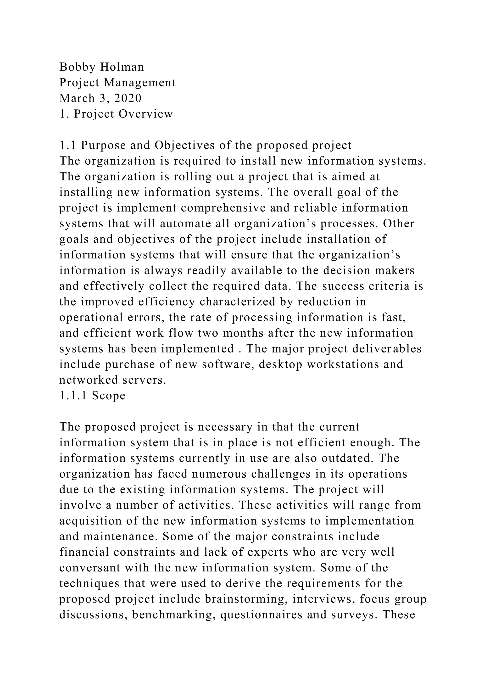 Bobby Holman
Project Management
March 3, 2020
1. Project Overview
1.1 Purpose and Objectives of the proposed project
The organization is required to install new information systems.
The organization is rolling out a project that is aimed at
installing new information systems. The overall goal of the
project is implement comprehensive and reliable information
systems that will automate all organization’s processes. Other
goals and objectives of the project include installation of
information systems that will ensure that the organization’s
information is always readily available to the decision makers
and effectively collect the required data. The success criteria is
the improved efficiency characterized by reduction in
operational errors, the rate of processing information is fast,
and efficient work flow two months after the new information
systems has been implemented . The major project deliverables
include purchase of new software, desktop workstations and
networked servers.
1.1.1 Scope
The proposed project is necessary in that the current
information system that is in place is not efficient enough. The
information systems currently in use are also outdated. The
organization has faced numerous challenges in its operations
due to the existing information systems. The project will
involve a number of activities. These activities will range from
acquisition of the new information systems to implementation
and maintenance. Some of the major constraints include
financial constraints and lack of experts who are very well
conversant with the new information system. Some of the
techniques that were used to derive the requirements for the
proposed project include brainstorming, interviews, focus group
discussions, benchmarking, questionnaires and surveys. These
 