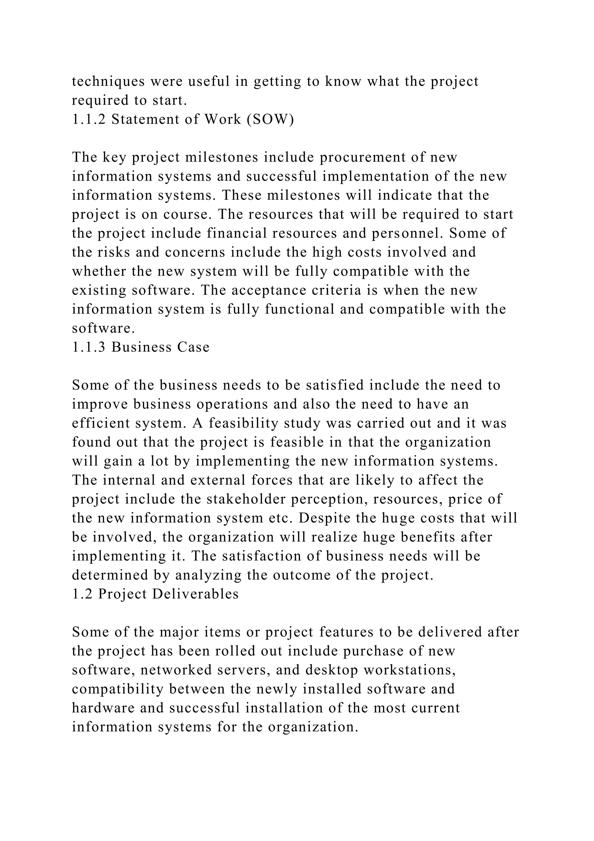 techniques were useful in getting to know what the project
required to start.
1.1.2 Statement of Work (SOW)
The key project milestones include procurement of new
information systems and successful implementation of the new
information systems. These milestones will indicate that the
project is on course. The resources that will be required to start
the project include financial resources and personnel. Some of
the risks and concerns include the high costs involved and
whether the new system will be fully compatible with the
existing software. The acceptance criteria is when the new
information system is fully functional and compatible with the
software.
1.1.3 Business Case
Some of the business needs to be satisfied include the need to
improve business operations and also the need to have an
efficient system. A feasibility study was carried out and it was
found out that the project is feasible in that the organization
will gain a lot by implementing the new information systems.
The internal and external forces that are likely to affect the
project include the stakeholder perception, resources, price of
the new information system etc. Despite the huge costs that will
be involved, the organization will realize huge benefits after
implementing it. The satisfaction of business needs will be
determined by analyzing the outcome of the project.
1.2 Project Deliverables
Some of the major items or project features to be delivered after
the project has been rolled out include purchase of new
software, networked servers, and desktop workstations,
compatibility between the newly installed software and
hardware and successful installation of the most current
information systems for the organization.
 