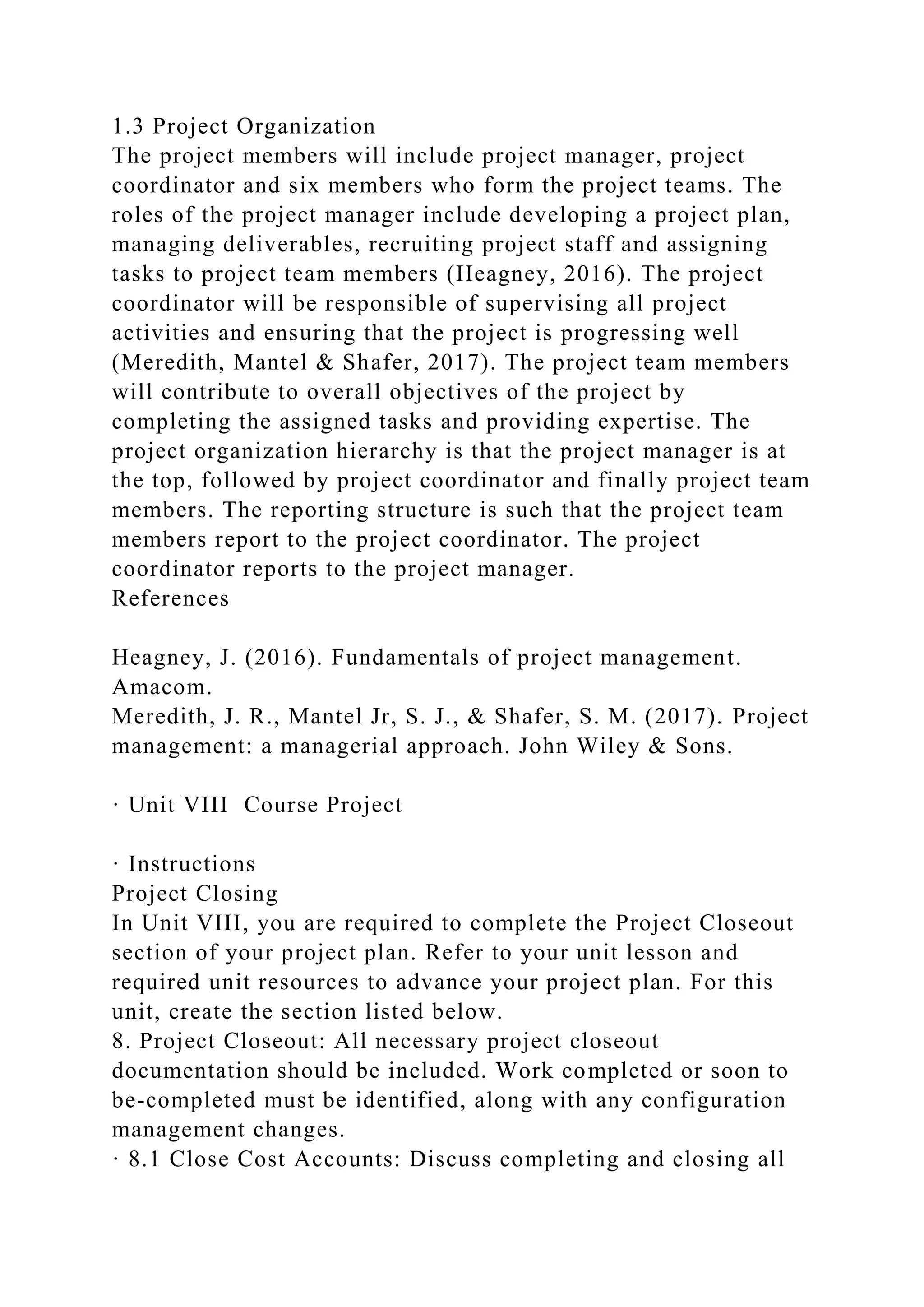 1.3 Project Organization
The project members will include project manager, project
coordinator and six members who form the project teams. The
roles of the project manager include developing a project plan,
managing deliverables, recruiting project staff and assigning
tasks to project team members (Heagney, 2016). The project
coordinator will be responsible of supervising all project
activities and ensuring that the project is progressing well
(Meredith, Mantel & Shafer, 2017). The project team members
will contribute to overall objectives of the project by
completing the assigned tasks and providing expertise. The
project organization hierarchy is that the project manager is at
the top, followed by project coordinator and finally project team
members. The reporting structure is such that the project team
members report to the project coordinator. The project
coordinator reports to the project manager.
References
Heagney, J. (2016). Fundamentals of project management.
Amacom.
Meredith, J. R., Mantel Jr, S. J., & Shafer, S. M. (2017). Project
management: a managerial approach. John Wiley & Sons.
· Unit VIII Course Project
· Instructions
Project Closing
In Unit VIII, you are required to complete the Project Closeout
section of your project plan. Refer to your unit lesson and
required unit resources to advance your project plan. For this
unit, create the section listed below.
8. Project Closeout: All necessary project closeout
documentation should be included. Work completed or soon to
be-completed must be identified, along with any configuration
management changes.
· 8.1 Close Cost Accounts: Discuss completing and closing all
 