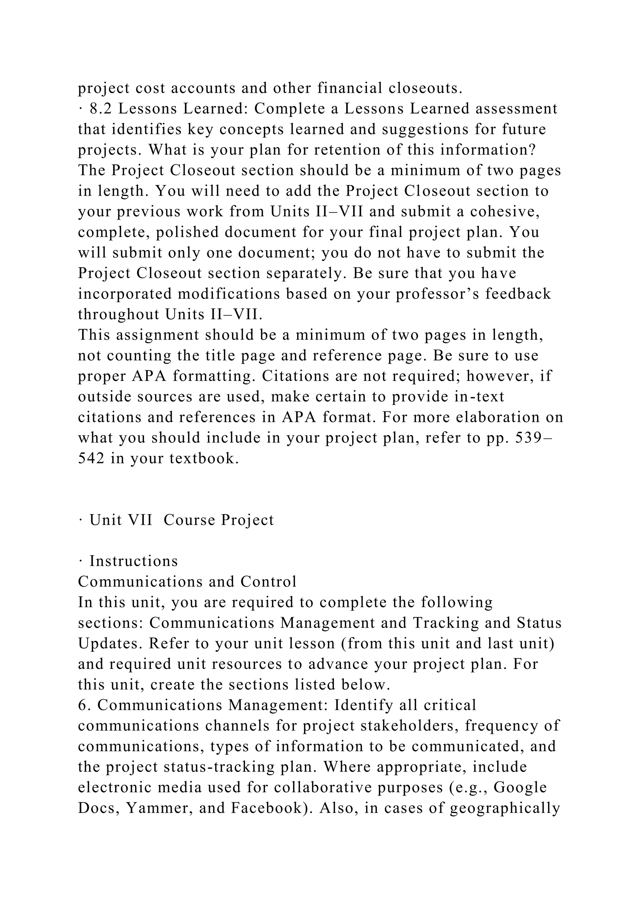 project cost accounts and other financial closeouts.
· 8.2 Lessons Learned: Complete a Lessons Learned assessment
that identifies key concepts learned and suggestions for future
projects. What is your plan for retention of this information?
The Project Closeout section should be a minimum of two pages
in length. You will need to add the Project Closeout section to
your previous work from Units II–VII and submit a cohesive,
complete, polished document for your final project plan. You
will submit only one document; you do not have to submit the
Project Closeout section separately. Be sure that you have
incorporated modifications based on your professor’s feedback
throughout Units II–VII.
This assignment should be a minimum of two pages in length,
not counting the title page and reference page. Be sure to use
proper APA formatting. Citations are not required; however, if
outside sources are used, make certain to provide in-text
citations and references in APA format. For more elaboration on
what you should include in your project plan, refer to pp. 539–
542 in your textbook.
· Unit VII Course Project
· Instructions
Communications and Control
In this unit, you are required to complete the following
sections: Communications Management and Tracking and Status
Updates. Refer to your unit lesson (from this unit and last unit)
and required unit resources to advance your project plan. For
this unit, create the sections listed below.
6. Communications Management: Identify all critical
communications channels for project stakeholders, frequency of
communications, types of information to be communicated, and
the project status-tracking plan. Where appropriate, include
electronic media used for collaborative purposes (e.g., Google
Docs, Yammer, and Facebook). Also, in cases of geographically
 