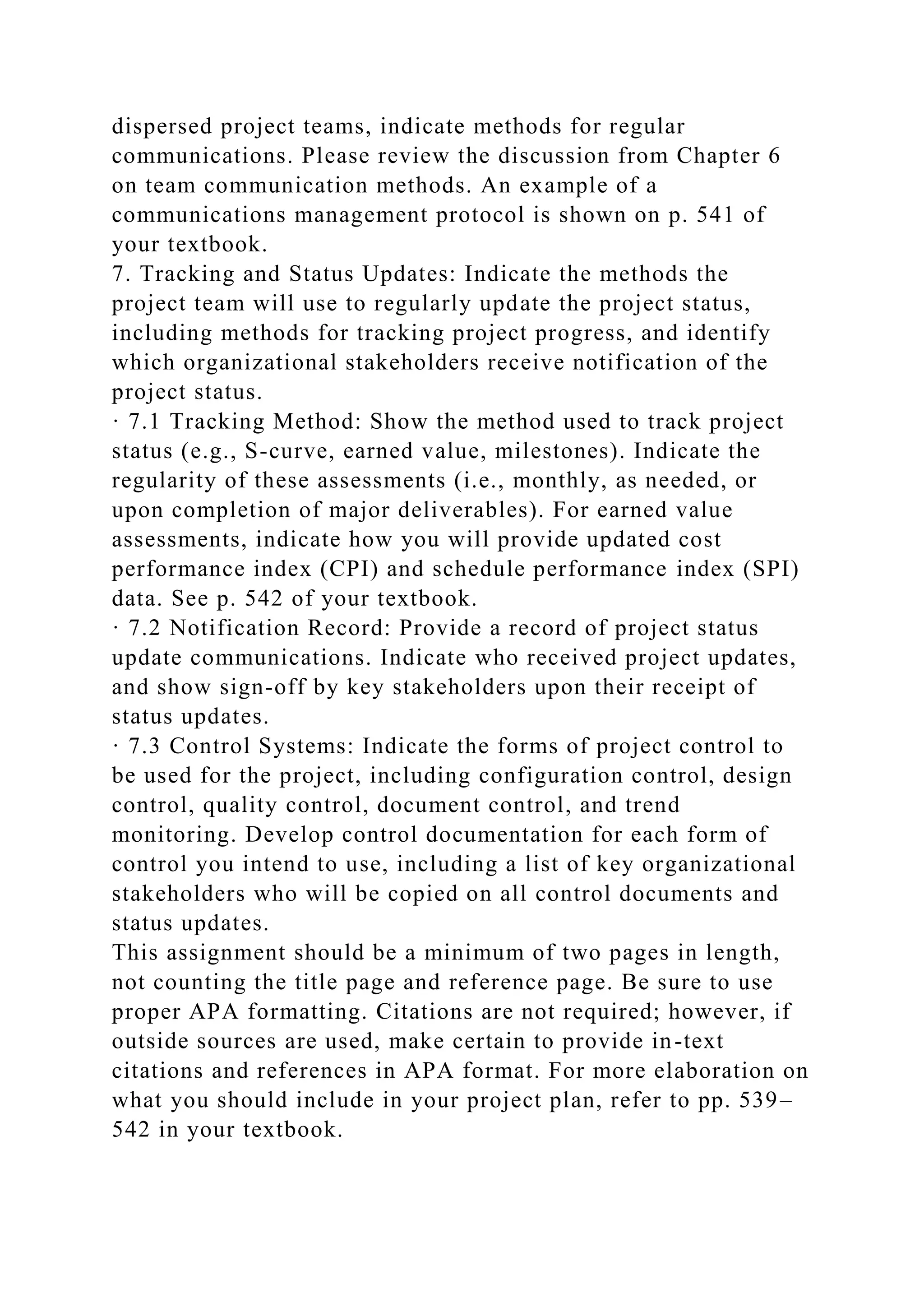 dispersed project teams, indicate methods for regular
communications. Please review the discussion from Chapter 6
on team communication methods. An example of a
communications management protocol is shown on p. 541 of
your textbook.
7. Tracking and Status Updates: Indicate the methods the
project team will use to regularly update the project status,
including methods for tracking project progress, and identify
which organizational stakeholders receive notification of the
project status.
· 7.1 Tracking Method: Show the method used to track project
status (e.g., S-curve, earned value, milestones). Indicate the
regularity of these assessments (i.e., monthly, as needed, or
upon completion of major deliverables). For earned value
assessments, indicate how you will provide updated cost
performance index (CPI) and schedule performance index (SPI)
data. See p. 542 of your textbook.
· 7.2 Notification Record: Provide a record of project status
update communications. Indicate who received project updates,
and show sign-off by key stakeholders upon their receipt of
status updates.
· 7.3 Control Systems: Indicate the forms of project control to
be used for the project, including configuration control, design
control, quality control, document control, and trend
monitoring. Develop control documentation for each form of
control you intend to use, including a list of key organizational
stakeholders who will be copied on all control documents and
status updates.
This assignment should be a minimum of two pages in length,
not counting the title page and reference page. Be sure to use
proper APA formatting. Citations are not required; however, if
outside sources are used, make certain to provide in-text
citations and references in APA format. For more elaboration on
what you should include in your project plan, refer to pp. 539–
542 in your textbook.
 