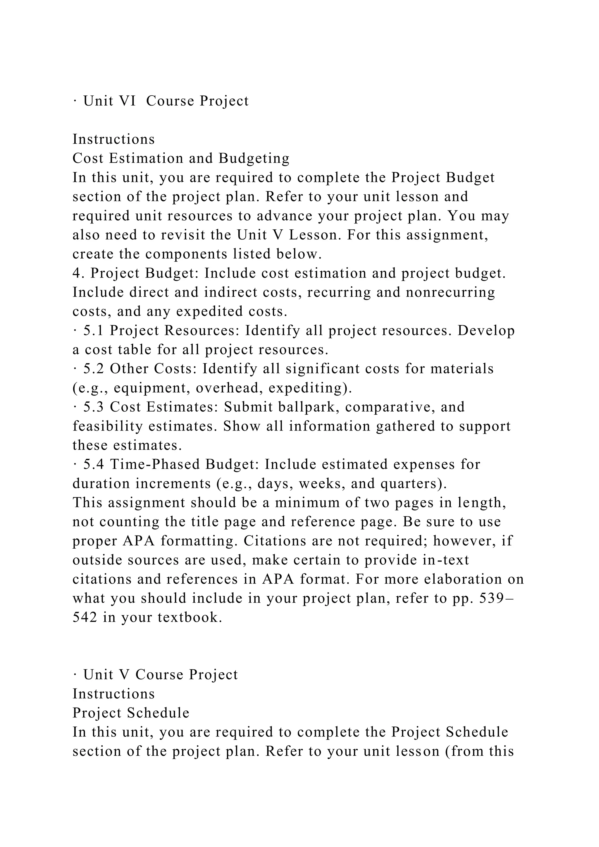 · Unit VI Course Project
Instructions
Cost Estimation and Budgeting
In this unit, you are required to complete the Project Budget
section of the project plan. Refer to your unit lesson and
required unit resources to advance your project plan. You may
also need to revisit the Unit V Lesson. For this assignment,
create the components listed below.
4. Project Budget: Include cost estimation and project budget.
Include direct and indirect costs, recurring and nonrecurring
costs, and any expedited costs.
· 5.1 Project Resources: Identify all project resources. Develop
a cost table for all project resources.
· 5.2 Other Costs: Identify all significant costs for materials
(e.g., equipment, overhead, expediting).
· 5.3 Cost Estimates: Submit ballpark, comparative, and
feasibility estimates. Show all information gathered to support
these estimates.
· 5.4 Time-Phased Budget: Include estimated expenses for
duration increments (e.g., days, weeks, and quarters).
This assignment should be a minimum of two pages in length,
not counting the title page and reference page. Be sure to use
proper APA formatting. Citations are not required; however, if
outside sources are used, make certain to provide in-text
citations and references in APA format. For more elaboration on
what you should include in your project plan, refer to pp. 539–
542 in your textbook.
· Unit V Course Project
Instructions
Project Schedule
In this unit, you are required to complete the Project Schedule
section of the project plan. Refer to your unit lesson (from this
 