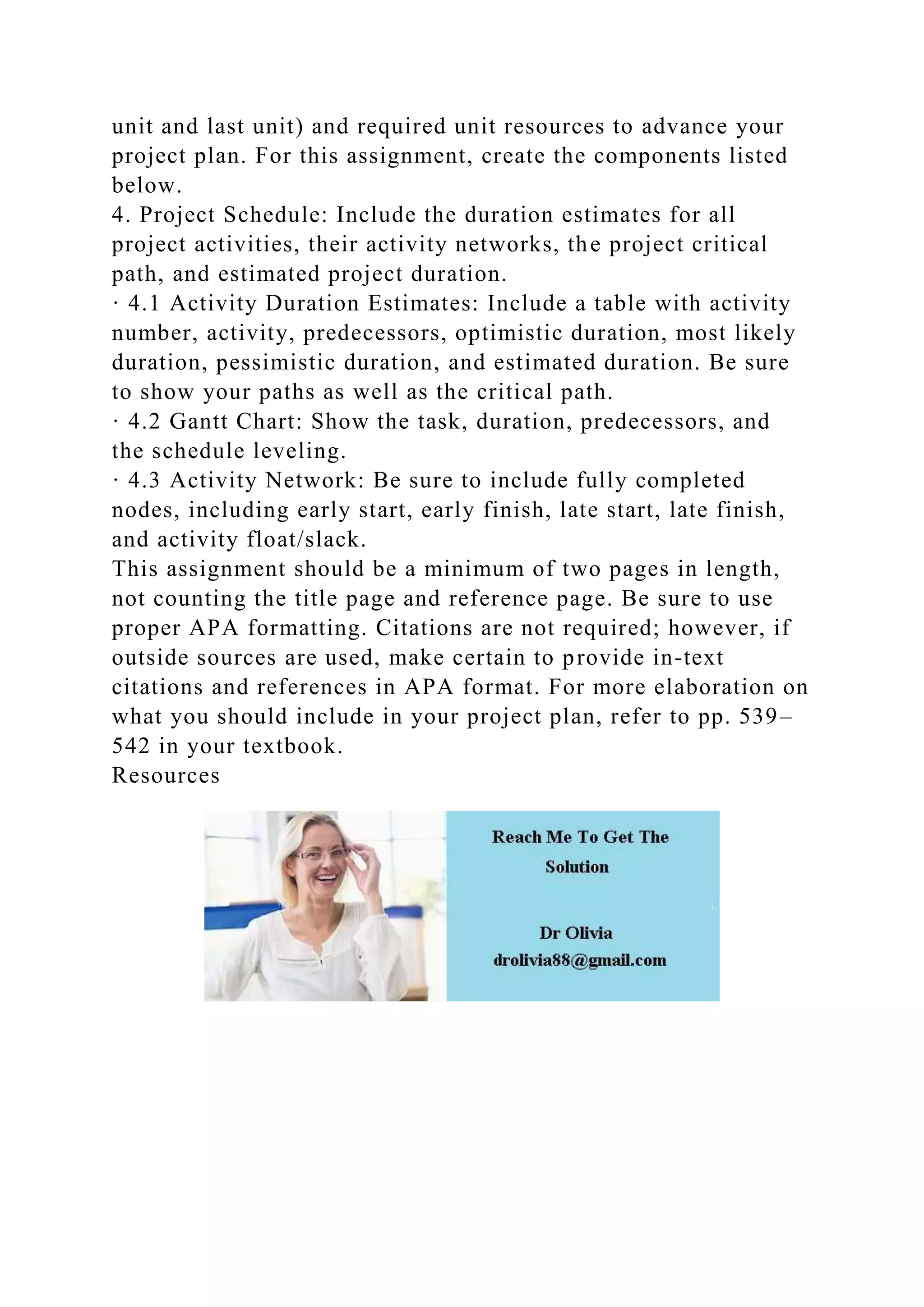 unit and last unit) and required unit resources to advance your
project plan. For this assignment, create the components listed
below.
4. Project Schedule: Include the duration estimates for all
project activities, their activity networks, the project critical
path, and estimated project duration.
· 4.1 Activity Duration Estimates: Include a table with activity
number, activity, predecessors, optimistic duration, most likely
duration, pessimistic duration, and estimated duration. Be sure
to show your paths as well as the critical path.
· 4.2 Gantt Chart: Show the task, duration, predecessors, and
the schedule leveling.
· 4.3 Activity Network: Be sure to include fully completed
nodes, including early start, early finish, late start, late finish,
and activity float/slack.
This assignment should be a minimum of two pages in length,
not counting the title page and reference page. Be sure to use
proper APA formatting. Citations are not required; however, if
outside sources are used, make certain to provide in-text
citations and references in APA format. For more elaboration on
what you should include in your project plan, refer to pp. 539–
542 in your textbook.
Resources
 