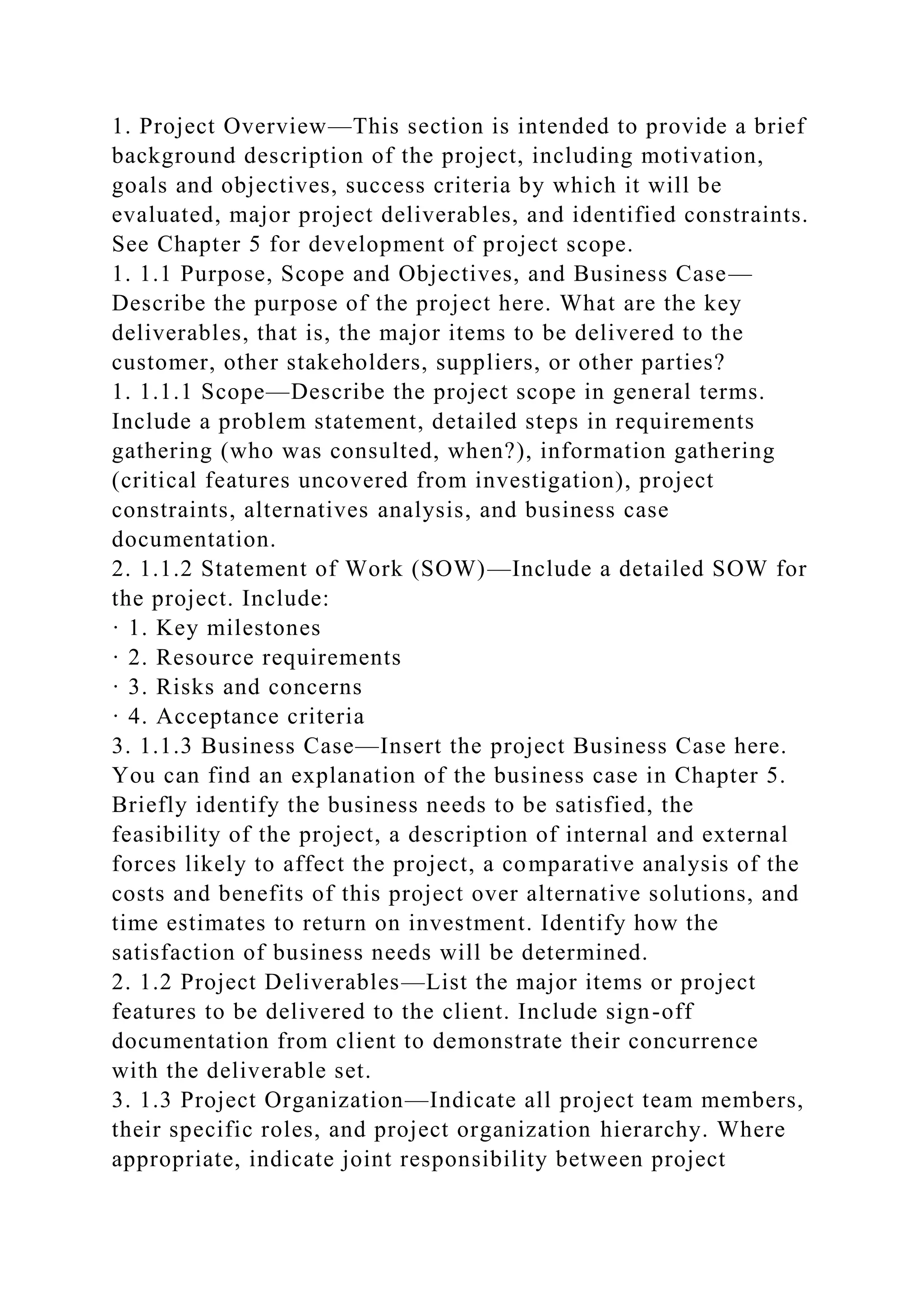 1. Project Overview—This section is intended to provide a brief
background description of the project, including motivation,
goals and objectives, success criteria by which it will be
evaluated, major project deliverables, and identified constraints.
See Chapter 5 for development of project scope.
1. 1.1 Purpose, Scope and Objectives, and Business Case—
Describe the purpose of the project here. What are the key
deliverables, that is, the major items to be delivered to the
customer, other stakeholders, suppliers, or other parties?
1. 1.1.1 Scope—Describe the project scope in general terms.
Include a problem statement, detailed steps in requirements
gathering (who was consulted, when?), information gathering
(critical features uncovered from investigation), project
constraints, alternatives analysis, and business case
documentation.
2. 1.1.2 Statement of Work (SOW)—Include a detailed SOW for
the project. Include:
· 1. Key milestones
· 2. Resource requirements
· 3. Risks and concerns
· 4. Acceptance criteria
3. 1.1.3 Business Case—Insert the project Business Case here.
You can find an explanation of the business case in Chapter 5.
Briefly identify the business needs to be satisfied, the
feasibility of the project, a description of internal and external
forces likely to affect the project, a comparative analysis of the
costs and benefits of this project over alternative solutions, and
time estimates to return on investment. Identify how the
satisfaction of business needs will be determined.
2. 1.2 Project Deliverables—List the major items or project
features to be delivered to the client. Include sign-off
documentation from client to demonstrate their concurrence
with the deliverable set.
3. 1.3 Project Organization—Indicate all project team members,
their specific roles, and project organization hierarchy. Where
appropriate, indicate joint responsibility between project
 