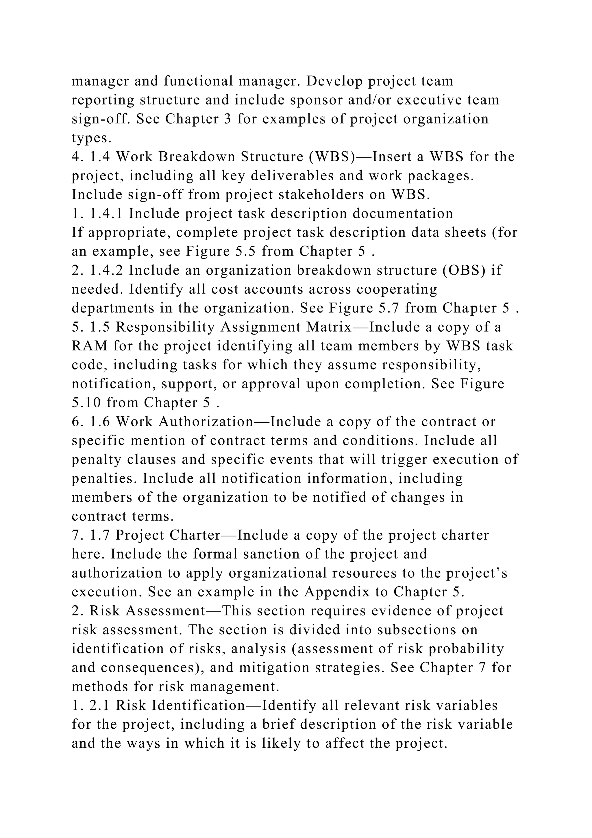 manager and functional manager. Develop project team
reporting structure and include sponsor and/or executive team
sign-off. See Chapter 3 for examples of project organization
types.
4. 1.4 Work Breakdown Structure (WBS)—Insert a WBS for the
project, including all key deliverables and work packages.
Include sign-off from project stakeholders on WBS.
1. 1.4.1 Include project task description documentation
If appropriate, complete project task description data sheets (for
an example, see Figure 5.5 from Chapter 5 .
2. 1.4.2 Include an organization breakdown structure (OBS) if
needed. Identify all cost accounts across cooperating
departments in the organization. See Figure 5.7 from Chapter 5 .
5. 1.5 Responsibility Assignment Matrix—Include a copy of a
RAM for the project identifying all team members by WBS task
code, including tasks for which they assume responsibility,
notification, support, or approval upon completion. See Figure
5.10 from Chapter 5 .
6. 1.6 Work Authorization—Include a copy of the contract or
specific mention of contract terms and conditions. Include all
penalty clauses and specific events that will trigger execution of
penalties. Include all notification information, including
members of the organization to be notified of changes in
contract terms.
7. 1.7 Project Charter—Include a copy of the project charter
here. Include the formal sanction of the project and
authorization to apply organizational resources to the project’s
execution. See an example in the Appendix to Chapter 5.
2. Risk Assessment—This section requires evidence of project
risk assessment. The section is divided into subsections on
identification of risks, analysis (assessment of risk probability
and consequences), and mitigation strategies. See Chapter 7 for
methods for risk management.
1. 2.1 Risk Identification—Identify all relevant risk variables
for the project, including a brief description of the risk variable
and the ways in which it is likely to affect the project.
 