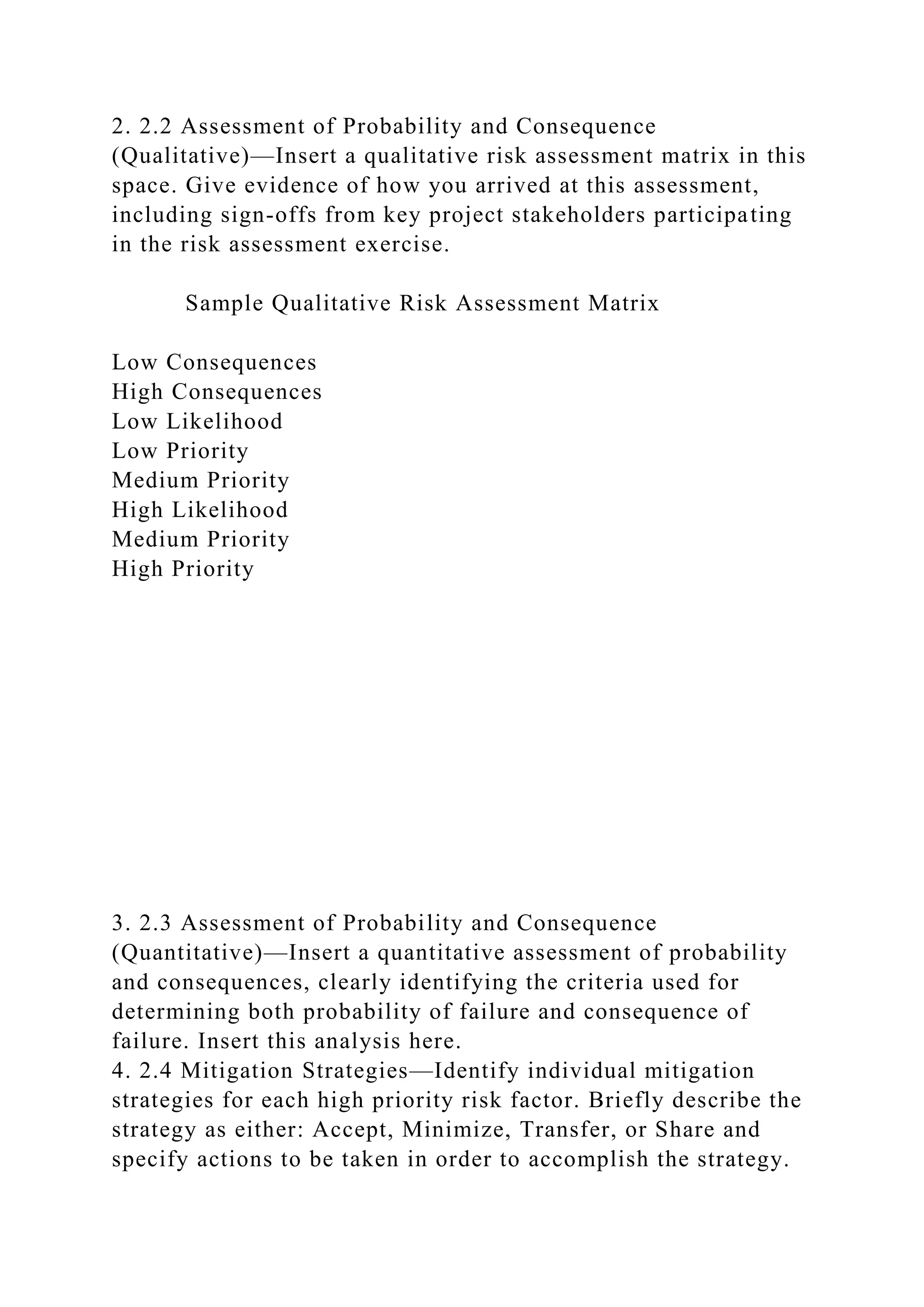 2. 2.2 Assessment of Probability and Consequence
(Qualitative)—Insert a qualitative risk assessment matrix in this
space. Give evidence of how you arrived at this assessment,
including sign-offs from key project stakeholders participating
in the risk assessment exercise.
Sample Qualitative Risk Assessment Matrix
Low Consequences
High Consequences
Low Likelihood
Low Priority
Medium Priority
High Likelihood
Medium Priority
High Priority
3. 2.3 Assessment of Probability and Consequence
(Quantitative)—Insert a quantitative assessment of probability
and consequences, clearly identifying the criteria used for
determining both probability of failure and consequence of
failure. Insert this analysis here.
4. 2.4 Mitigation Strategies—Identify individual mitigation
strategies for each high priority risk factor. Briefly describe the
strategy as either: Accept, Minimize, Transfer, or Share and
specify actions to be taken in order to accomplish the strategy.
 