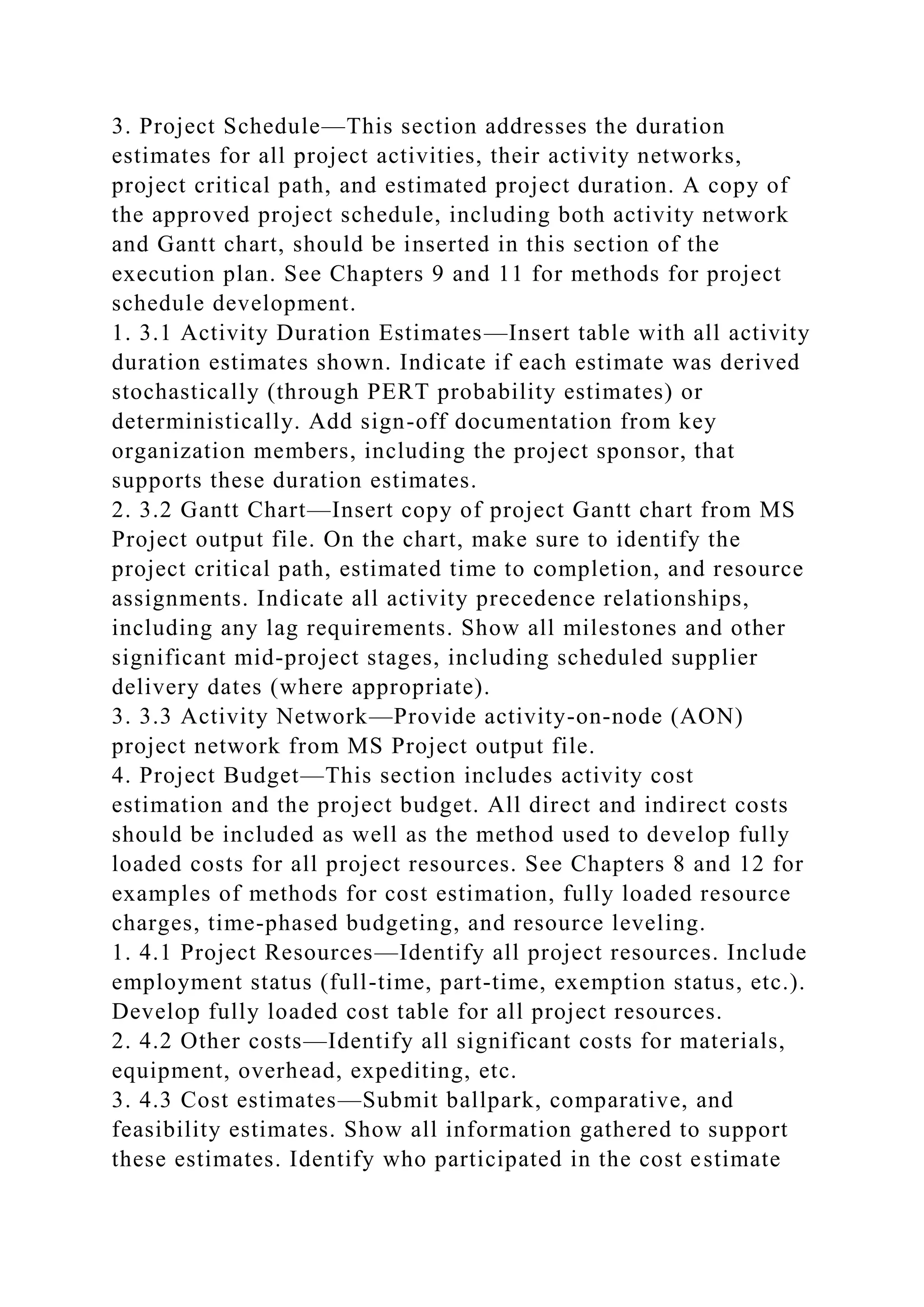 3. Project Schedule—This section addresses the duration
estimates for all project activities, their activity networks,
project critical path, and estimated project duration. A copy of
the approved project schedule, including both activity network
and Gantt chart, should be inserted in this section of the
execution plan. See Chapters 9 and 11 for methods for project
schedule development.
1. 3.1 Activity Duration Estimates—Insert table with all activity
duration estimates shown. Indicate if each estimate was derived
stochastically (through PERT probability estimates) or
deterministically. Add sign-off documentation from key
organization members, including the project sponsor, that
supports these duration estimates.
2. 3.2 Gantt Chart—Insert copy of project Gantt chart from MS
Project output file. On the chart, make sure to identify the
project critical path, estimated time to completion, and resource
assignments. Indicate all activity precedence relationships,
including any lag requirements. Show all milestones and other
significant mid-project stages, including scheduled supplier
delivery dates (where appropriate).
3. 3.3 Activity Network—Provide activity-on-node (AON)
project network from MS Project output file.
4. Project Budget—This section includes activity cost
estimation and the project budget. All direct and indirect costs
should be included as well as the method used to develop fully
loaded costs for all project resources. See Chapters 8 and 12 for
examples of methods for cost estimation, fully loaded resource
charges, time-phased budgeting, and resource leveling.
1. 4.1 Project Resources—Identify all project resources. Include
employment status (full-time, part-time, exemption status, etc.).
Develop fully loaded cost table for all project resources.
2. 4.2 Other costs—Identify all significant costs for materials,
equipment, overhead, expediting, etc.
3. 4.3 Cost estimates—Submit ballpark, comparative, and
feasibility estimates. Show all information gathered to support
these estimates. Identify who participated in the cost estimate
 