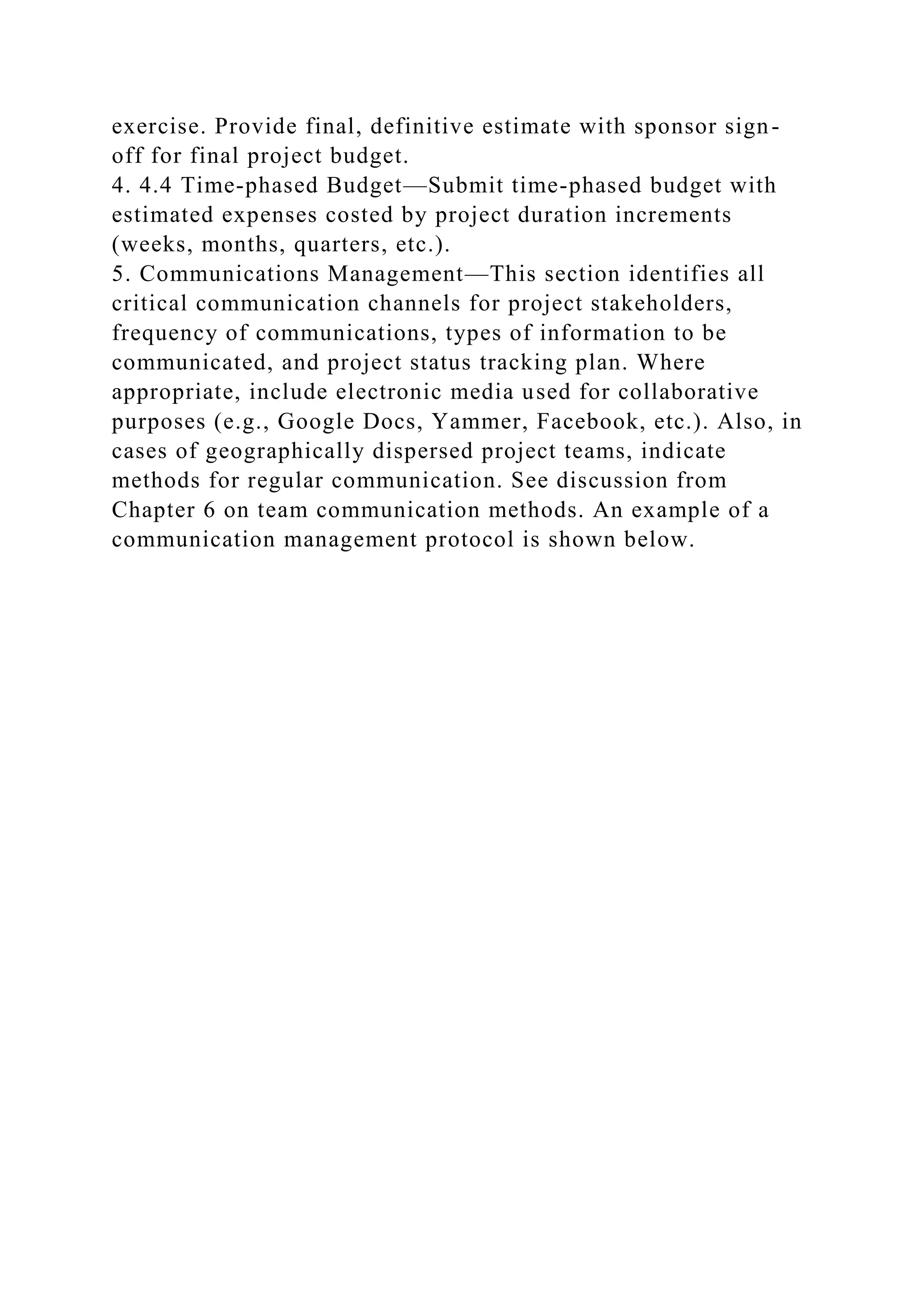 exercise. Provide final, definitive estimate with sponsor sign-
off for final project budget.
4. 4.4 Time-phased Budget—Submit time-phased budget with
estimated expenses costed by project duration increments
(weeks, months, quarters, etc.).
5. Communications Management—This section identifies all
critical communication channels for project stakeholders,
frequency of communications, types of information to be
communicated, and project status tracking plan. Where
appropriate, include electronic media used for collaborative
purposes (e.g., Google Docs, Yammer, Facebook, etc.). Also, in
cases of geographically dispersed project teams, indicate
methods for regular communication. See discussion from
Chapter 6 on team communication methods. An example of a
communication management protocol is shown below.
 