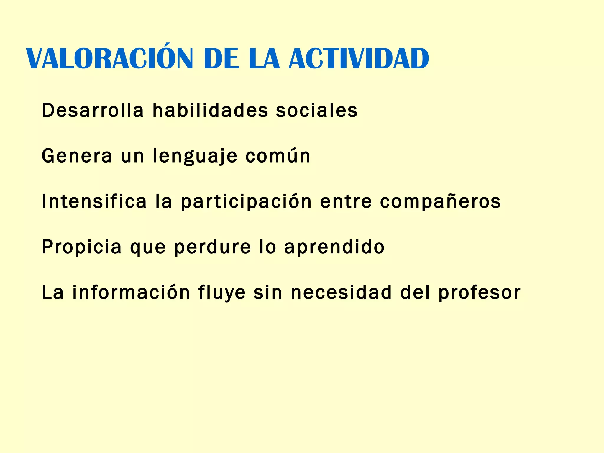VALORACIÓN DE LA ACTIVIDAD Desarrolla habilidades sociales Genera un lenguaje común Intensifica la participación entre compañeros Propicia que perdure lo aprendido La información fluye sin necesidad del profesor