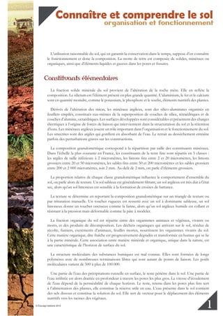 organisation et fonctionnement
Connaître et comprendre le sol
© Éducagri éditions 2010
1
L’utilisation raisonnable du sol, qui en garantit la conservation dans le temps, suppose d’en connaître
le fonctionnement et donc la composition. La motte de terre est composée de solides, minéraux ou
organiques, ainsi que d’éléments liquides et gazeux dans les pores et fissures.
Constituants élémentaires
La fraction solide minérale du sol provient de l’altération de la roche mère. Elle en reflète la
composition. Le silicium est l’élément présent en plus grande quantité. L’aluminium, le fer et le calcium
sont en quantité moindre, comme le potassium, le phosphore et le soufre, éléments nutritifs des plantes.
Dérivés de l’altération des micas, les minéraux argileux, sont des silico-aluminates organisés en
feuillets empilés, constitués eux-mêmes de la superposition de couches de silice, tétraédriques et de
couches d’alumine, octaédriques. Les surfaces développées sont considérables et présentent des charges
électriques à l’origine de forces de liaison qui interviennent dans la structuration du sol et la rétention
d’ions. Les minéraux argileux jouent un rôle important dans l’organisation et le fonctionnement du sol.
Les smectites sont des argiles qui gonflent en absorbant de l’eau. Le retrait au dessèchement entraîne
parfois des perturbations graves sur les constructions.
La composition granulométrique correspond à la répartition par taille des constituants minéraux.
Dans l’échelle la plus courante en France, les constituants de la terre fine sont répartis en 5 classes :
les argiles de taille inférieure à 2 micromètres, les limons fins entre 2 et 20 micromètres, les limons
grossiers entre 20 et 50 micromètres, les sables fins entre 50 et 200 micromètres et les sables grossiers
entre 200 et 2 000 micromètres, soit 2 mm. Au-delà de 2 mm, on parle d’éléments grossiers.
La proportion relative de chaque classe granulométrique influence le comportement d’ensemble du
sol, on parle alors de texture. Un sol sableux est généralement filtrant, un sol argileux est très dur à l’état
sec, alors qu’un sol limoneux est sensible à la formation de croûtes de battance.
La texture se détermine en reportant la composition granulométrique sur un triangle de texture ou
par trituration manuelle. Un toucher rugueux est ressenti avec un sol à dominante sableuse, un sol
limoneux donne un toucher onctueux comme la farine, alors qu’un sol argileux humide est collant et
résistant à la pression mais déformable comme la pâte à modeler.
La fraction organique du sol est répartie entre des organismes animaux et végétaux, vivants ou
morts, et des produits de décomposition. Les déchets organiques qui arrivent sur le sol, résidus de
récolte, fumiers, excréments d’animaux, feuilles mortes, nourrissent les organismes vivants du sol.
Cette matière organique, dite fraîche est progressivement dégradée et transformée en humus qui se lie
à la partie minérale. Cette association entre matière minérale et organique, unique dans la nature, est
une caractéristique de l’horizon de surface du sol.
La structure moléculaire des substances humiques est mal connue. Elles sont formées de longs
polymères avec de nombreuses terminaisons libres qui sont autant de points de liaison. Les poids
moléculaires varient de 500 à plus de 100 000.
Une partie de l’eau des précipitations ruisselle en surface, le reste pénètre dans le sol. Une partie de
l’eau infiltrée est alors drainée en profondeur à travers les pores les plus gros. La vitesse d’écoulement
de l’eau dépend de la perméabilité de chaque horizon. Le reste, retenu dans les pores plus fins sert
à l’alimentation des plantes, elle constitue la réserve utile en eau. L’eau présente dans le sol contient
des sels dissous et constitue la solution du sol. Elle sert de vecteur pour le déplacement des éléments
nutritifs vers les racines des végétaux.
 