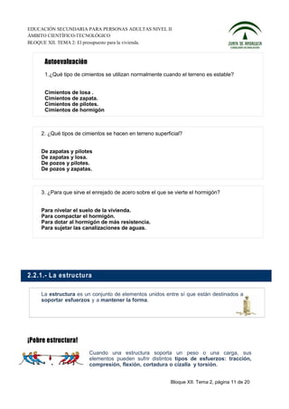 EDUCACIÓN SECUNDARIA PARA PERSONAS ADULTAS NIVEL II
ÁMBITO CIENTÍFICO-TECNOLÓGICO
BLOQUE XII. TEMA 2: El presupuesto para la vivienda.




      1.¿Qué tipo de cimientos se utilizan normalmente cuando el terreno es estable?


      Cimientos de losa .
      Cimientos de zapata.
      Cimientos de pilotes.
      Cimientos de hormigón



    2. ¿Qué tipos de cimientos se hacen en terreno superficial?


    De zapatas y pilotes
    De zapatas y losa.
    De pozos y pilotes.
    De pozos y zapatas.



    3. ¿Para que sirve el enrejado de acero sobre el que se vierte el hormigón?


    Para nivelar el suelo de la vivienda.
    Para compactar el hormigón.
    Para dotar al hormigón de más resistencia.
    Para sujetar las canalizaciones de aguas.




2.2.1.- L a estructu ra

    La estructura es un conjunto de elementos unidos entre sí que están destinados a
    soportar esfuerzos y a mantener la forma.




                        Cuando una estructura soporta un peso o una carga, sus
                        elementos pueden sufrir distintos tipos de esfuerzos: tracción,
                        compresión, flexión, cortadura o cizalla y torsión.


                                                          Bloque XII. Tema 2, página 11 de 20
 