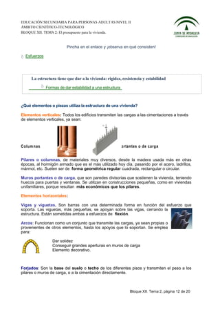 EDUCACIÓN SECUNDARIA PARA PERSONAS ADULTAS NIVEL II
ÁMBITO CIENTÍFICO-TECNOLÓGICO
BLOQUE XII. TEMA 2: El presupuesto para la vivienda.


                         Pincha en el enlace y ¡observa en qué consisten!

  Esfuerzos




     La estructura tiene que dar a la vivienda: rigidez, resistencia y estabilidad
              Formas de dar estabilidad a una estructura



¿Qué elementos o piezas utiliza la estructura de una vivienda?

Elementos verticales: Todos los edificios transmiten las cargas a las cimentaciones a través
de elementos verticales, ya sean:




C olum na s                                    M uros p orta ntes o de c arg a


Pilares o columnas, de materiales muy diversos, desde la madera usada más en otras
épocas, al hormigón armado que es el más utilizado hoy día, pasando por el acero, ladrillos,
mármol, etc. Suelen ser de forma geométrica regular cuadrada, rectangular o circular.

Muros portantes o de carga, que son paredes divisorias que sostienen la vivienda, teniendo
huecos para puertas y ventanas. Se utilizan en construcciones pequeñas, como en viviendas
unifamiliares, porque resultan más económicos que los pilares.

Elementos horizontales:

Vigas y viguetas. Son barras con una determinada forma en función del esfuerzo que
soporta. Las viguetas, más pequeñas, se apoyan sobre las vigas, cerrando la
estructura. Están sometidas ambas a esfuerzos de flexión.

Arcos: Funcionan como un conjunto que transmite las cargas, ya sean propias o
provenientes de otros elementos, hasta los apoyos que lo soportan. Se emplea
para:

                 Dar solidez
                 Conseguir grandes aperturas en muros de carga
                 Elemento decorativo.



Forjados: Son la base del suelo o techo de los diferentes pisos y transmiten el peso a los
pilares o muros de carga, o a la cimentación directamente.



                                                             Bloque XII. Tema 2, página 12 de 20
 