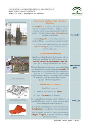 EDUCACIÓN SECUNDARIA PARA PERSONAS ADULTAS NIVEL II
ÁMBITO CIENTÍFICO-TECNOLÓGICO
BLOQUE XII. TEMA 2: El presupuesto para la vivienda.



                                            Construcción de pilares, vigas y forjados:
                                                          Encofrado
                                          El encofrado es el proceso por el cual se lleva a
                                           cabo el montaje de moldes de chapa de acero,
                                           madera, plásticos, etc. que se unen a modo de
                                         puzzle, y sobre los que se vierte el hormigón para
                                                       que éste se consolide.                  Encofrador

                                            Una vez fraguado, se desmonta el armazón y
                                          queda un bloque compacto de hormigón armado.
                                          Las técnicas de encofrado permiten dar diversas
                                           formas al hormigón, como escalones, suelos,
                                                         pilares, vigas, etc.

                                                   Apuntalamiento del forjado
                                         Cuando se realiza el vertido de hormigón sobre el
                                          forjado de las plantas del edificio, es necesario,
                                          sostener o apuntalarlos moldes de encofrado
                                           hasta que el hormigón se endurezca o fragüe.
                                                                                               Operario de
                                         El apuntalamiento se realiza con soportes tubulares      grúa
                                         con dispositivo telescópico, llamados puntales. El
                                         hormigón debe estar apuntalado aproximadamente
                                         27 días, que es el tiempo que necesita para fraguar
                                         completamente. Durante este tiempo prácticamente
     Haz clic para ampliar esta
                                             es imposible pasar por dentro de la vivienda
 disección general de la estructura.                porque está llena de puntales.

                                                    Realización de la cubierta
                                                       La cubierta puede ser:
                                               plana, en cuyo caso es una terraza
                                               o ser un tejado con inclinación.
  Amplía esta imagen para conocer        En el segundo caso, según el número de lados a los
la estructura más usual de este tejado
             a dos aguas.                que el tejado vierte aguas, el tejado puede ser a dos Albañil y pe
                                                 aguas, tres aguas, cuatro aguas, etc.
                                           Sea terraza o tejado lo más común es realizar un
                                          forjado plano, como hemos visto anteriormente.
                                         Para los tejados, encima del forjado se construyen
    Rasillones machihembrados
                                         tabiques conejeros, realizados con huecos para la
                                                        circulación del aire.
                                                                       Bloque XII. Tema 2, página 14 de 20
 