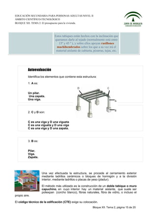 EDUCACIÓN SECUNDARIA PARA PERSONAS ADULTAS NIVEL II
ÁMBITO CIENTÍFICO-TECNOLÓGICO
BLOQUE XII. TEMA 2: El presupuesto para la vivienda.



                               Estos tabiques están hechos con la inclinación que
                               queramos darle al tejado (normalmente está entre
                                  15º y 45 º ), y sobre ellos apoyan rasillones
                                machihembrados sobre los que a su vez irá el
                                material aislante de cubierta, pizarras, tejas, etc.




          Identifica los elementos que contiene esta estructura:

          1. A es:


          Un pilar.
          Una zapata.
          Una viga.



          2. C y D son:


          C es una viga y D una vigueta
          C es una vigueta y D una viga
          C es una viga y D una zapata.



          3. B es:


          Pilar.
          Viga.
          Zapata.




                     Una vez efectuada la estructura, se procede al cerramiento exterior
                     mediante ladrillos cerámicos o bloques de hormigón y a la división
                     interior, mediante ladrillos o placas de yeso (pladur).

                     El método más utilizado es la construcción de un doble tabique o muro
                     capuchino, en cuyo interior hay un material aislante, que suele ser
                     poliexpan (corcho blanco), fibras naturales, fibra de vidrio, o incluso el
propio aire.

El código técnico de la edificación (CTE) exige su colocación.
                                                              Bloque XII. Tema 2, página 15 de 20
 