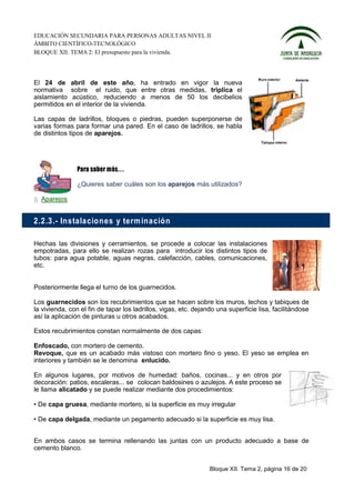 EDUCACIÓN SECUNDARIA PARA PERSONAS ADULTAS NIVEL II
ÁMBITO CIENTÍFICO-TECNOLÓGICO
BLOQUE XII. TEMA 2: El presupuesto para la vivienda.




El 24 de abril de este año, ha entrado en vigor la nueva
normativa sobre el ruido, que entre otras medidas, triplica el
aislamiento acústico, reduciendo a menos de 50 los decibelios
permitidos en el interior de la vivienda.

Las capas de ladrillos, bloques o piedras, pueden superponerse de
varias formas para formar una pared. En el caso de ladrillos, se habla
de distintos tipos de aparejos.




                ¿Quieres saber cuáles son los aparejos más utilizados?

  Aparejos


2.2.3.- Instalacio n es y term inació n

Hechas las divisiones y cerramientos, se procede a colocar las instalaciones
empotradas, para ello se realizan rozas para introducir los distintos tipos de
tubos: para agua potable, aguas negras, calefacción, cables, comunicaciones,
etc.


Posteriormente llega el turno de los guarnecidos.

Los guarnecidos son los recubrimientos que se hacen sobre los muros, techos y tabiques de
la vivienda, con el fin de tapar los ladrillos, vigas, etc. dejando una superficie lisa, facilitándose
así la aplicación de pinturas u otros acabados.

Estos recubrimientos constan normalmente de dos capas:

Enfoscado, con mortero de cemento.
Revoque, que es un acabado más vistoso con mortero fino o yeso. El yeso se emplea en
interiores y también se le denomina enlucido.

En algunos lugares, por motivos de humedad: baños, cocinas... y en otros por
decoración: patios, escaleras... se colocan baldosines o azulejos. A este proceso se
le llama alicatado y se puede realizar mediante dos procedimientos:

• De capa gruesa, mediante mortero, si la superficie es muy irregular

• De capa delgada, mediante un pegamento adecuado si la superficie es muy lisa.


En ambos casos se termina rellenando las juntas con un producto adecuado a base de
cemento blanco.


                                                                 Bloque XII. Tema 2, página 16 de 20
 