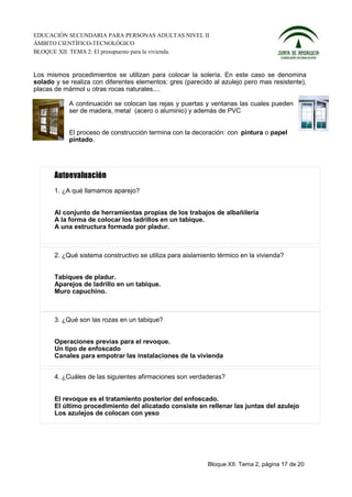 EDUCACIÓN SECUNDARIA PARA PERSONAS ADULTAS NIVEL II
ÁMBITO CIENTÍFICO-TECNOLÓGICO
BLOQUE XII. TEMA 2: El presupuesto para la vivienda.


Los mismos procedimientos se utilizan para colocar la solería. En este caso se denomina
solado y se realiza con diferentes elementos: gres (parecido al azulejo pero mas resistente),
placas de mármol u otras rocas naturales....

            A continuación se colocan las rejas y puertas y ventanas las cuales pueden
            ser de madera, metal (acero o aluminio) y además de PVC


            El proceso de construcción termina con la decoración: con pintura o papel
            pintado.




       1. ¿A qué llamamos aparejo?


       Al conjunto de herramientas propias de los trabajos de albañilería
       A la forma de colocar los ladrillos en un tabique.
       A una estructura formada por pladur.



       2. ¿Qué sistema constructivo se utiliza para aislamiento térmico en la vivienda?


       Tabiques de pladur.
       Aparejos de ladrillo en un tabique.
       Muro capuchino.



       3. ¿Qué son las rozas en un tabique?


       Operaciones previas para el revoque.
       Un tipo de enfoscado
       Canales para empotrar las instalaciones de la vivienda


       4. ¿Cuáles de las siguientes afirmaciones son verdaderas?


       El revoque es el tratamiento posterior del enfoscado.
       El último procedimiento del alicatado consiste en rellenar las juntas del azulejo
       Los azulejos de colocan con yeso




                                                            Bloque XII. Tema 2, página 17 de 20
 