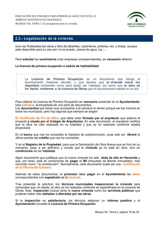 EDUCACIÓN SECUNDARIA PARA PERSONAS ADULTAS NIVEL II
ÁMBITO CIENTÍFICO-TECNOLÓGICO
BLOQUE XII. TEMA 2: El presupuesto para la vivienda.




2.3.- L egalizació n de la vivien da.

Una vez finalizadas las obras y libre de albañiles, carpinteros, pintores, etc. y limpia, aunque
este disponible para su uso aún no se puede, carece de agua, luz.....


Para solicitar los suministros a las empresas correspondientes, es necesario obtener:

La licencia de primera ocupación o cédula de habitabilidad



       La Licencia de Primera Ocupación es un documento que otorga el
       Ayuntamiento mediante decreto, y que declara que la vivienda reúne los
       requisitos suficientes como para poder ser habitada, así como que la obra se
       ha hecho conforme a la Licencia de Obras que el Ayuntamiento expidió en su día.



Para obtener la Licencia de Primera Ocupación es necesario presentar en el Ayuntamiento:
Una solicitud, acompañada de una serie de documentos.
Los documentos que tienen que acompañar a la solicitud no tienen porqué ser los mismos en
todos los municipios, pero hay algunos que siempre se exigen:

El Certificado de Fin de Obra, que debe estar firmado por el arquitecto que elaboró el
proyecto y visado por el Colegio de Arquitectos. En este documento, el arquitecto certifica
que la obra ha sido realizada en su totalidad y que se ha realizado conforme estaba
proyectada.

En el banco que nos ha concedido la hipoteca de autopromoción, pues solo así librará la
última partida del crédito que nos ha concedido.

Y en el Registro de la Propiedad, para que la Declaración de Obra Nueva que se hizo en su
momento, pase a ser definitivo y conste que la vivienda ya no está en obra, sino en
condiciones de ser habitada.

Algún documento que justifique que la nueva vivienda ha sido dada de alta en Hacienda y
que, por tanto, está en condiciones de pagar el IBI (Impuesto de Bienes Inmuebles), mas
conocido como " la contribución". Normalmente, este documento suele ser una certificación
de la Oficina del Catastro.

Además de estos documentos, el promotor debe pagar en el Ayuntamiento las tasas
correspondientes a la expedición de la Licencia.

Tras presentar la solicitud, los técnicos municipales inspeccionan la vivienda para
comprobar que, en efecto, la obra se ha realizado conforme se especificaba en la Licencia de
Obras. Esta inspección incluye tanto la nueva vivienda como los servicios públicos que
pudieran haber sido dañados o alterados por las obras.

Si la inspección es satisfactoria, los técnicos elaboran un informe positivo y el
Ayuntamiento concede la Licencia de Primera Ocupación.

                                                              Bloque XII. Tema 2, página 18 de 20
 