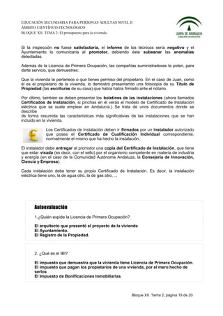 EDUCACIÓN SECUNDARIA PARA PERSONAS ADULTAS NIVEL II
ÁMBITO CIENTÍFICO-TECNOLÓGICO
BLOQUE XII. TEMA 2: El presupuesto para la vivienda.


Si la inspección no fuese satisfactoria, el informe de los técnicos sería negativo y el
Ayuntamiento lo comunicaría al promotor, debiendo éste subsanar las anomalías
detectadas.

Además de la Licencia de Primera Ocupación, las compañías suministradoras te piden, para
darte servicio, que demuestres:

Que la vivienda te pertenece o que tienes permiso del propietario. En el caso de Juan, como
él es el propietario de la vivienda, lo demostró presentando una fotocopia de su Título de
Propiedad (las escrituras de su casa) que había había firmado ante el notario.

Por último, también se deben presentar los boletines de las instalaciones (ahora llamados
Certificados de Instalación, si pinchas en él verás el modelo de Certificado de Instalación
eléctrica que se suele emplear en Andalucía.) Se trata de unos documentos donde se
describe
de forma resumida las características más significativas de las instalaciones que se han
incluido en la vivienda.

             Los Certificados de Instalación deben ir firmados por un instalador autorizado
             que posea el Certificado de Cualificación Individual correspondiente,
             normalmente el mismo que ha hecho la instalación.

El instalador debe entregar al promotor una copia del Certificado de Instalación, que tiene
que estar visada (es decir, con el sello) por el organismo competente en materia de industria
y energía (en el caso de la Comunidad Autónoma Andaluza, la Consejería de Innovación,
Ciencia y Empresa).

Cada instalación debe tener su propio Certificado de Instalación. Es decir, la instalación
eléctrica tiene uno, la de agua otro, la de gas otro, ...




       1.¿Quién expide la Licencia de Primera Ocupación?

       El arquitecto que presentó el proyecto de la vivienda
       El Ayuntamiento.
       El Registro de la Propiedad.



       2. ¿Qué es el IBI?

       El impuesto que demuestra que la vivienda tiene Licencia de Primera Ocupación.
       El impuesto que pagan los propietarios de una vivienda, por el mero hecho de
       serlos
       El Impuesto de Bonificaciones Inmobiliarias



                                                           Bloque XII. Tema 2, página 19 de 20
 