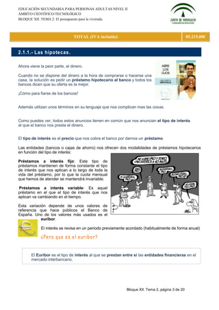 EDUCACIÓN SECUNDARIA PARA PERSONAS ADULTAS NIVEL II
ÁMBITO CIENTÍFICO-TECNOLÓGICO
BLOQUE XII. TEMA 2: El presupuesto para la vivienda.



                               TOTAL (IVA incluido)                                             85.215,00€


2.1.1.- L as hip otecas.

Ahora viene la peor parte, el dinero.

Cuando no se dispone del dinero a la hora de comprarse o hacerse una
casa, la solución es pedir un préstamo hipotecario al banco y todos los
bancos dicen que su oferta es la mejor.

¡Cómo para fiarse de los bancos!


Además utilizan unos términos en su lenguaje que nos complican mas las cosas.


Como puedes ver, todos estos anuncios tienen en común que nos anuncian el tipo de interés
al que el banco nos presta el dinero.


El tipo de interés es el precio que nos cobra el banco por darnos un préstamo

Las entidades (bancos o cajas de ahorro) nos ofrecen dos modalidades de préstamos hipotecarios
en función del tipo de interés:

Préstamos a interés fijo: Este tipo de
préstamos mantienen de forma constante el tipo
de interés que nos aplican a lo largo de toda la
vida del préstamo, por lo que la cuota mensual
que hemos de atender se mantendrá invariable.

Préstamos a interés variable: Es aquel
préstamo en el que el tipo de interés que nos
aplican va cambiando en el tiempo.

Esta variación depende de unos valores de
referencia que hace públicos el Banco de
España. Uno de los valores más usados es el
            euríbor.

             El interés se revisa en un periodo previamente acordado (habitualmente de forma anual)




       El Euríbor es el tipo de interés al que se prestan entre sí las entidades financieras en el
       mercado interbancario.




                                                           Bloque XII. Tema 2, página 3 de 20
 