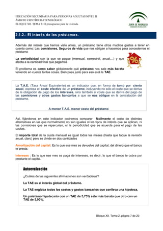 EDUCACIÓN SECUNDARIA PARA PERSONAS ADULTAS NIVEL II
ÁMBITO CIENTÍFICO-TECNOLÓGICO
BLOQUE XII. TEMA 2: El presupuesto para la vivienda.



2.1.2.- E l interés d e los préstam o s.

Además del interés que hemos visto antes, un préstamo tiene otros muchos gastos a tener en
cuenta como: Las comisiones, Seguros de vida que nos obligan a hacernos para concedernos el
préstamo

La periodicidad con la que se pague (mensual, semestral, anual,...) y que
afecta a la cantidad final que pagamos

El problema es como saber globalmente qué préstamo nos sale más barato
teniendo en cuenta tantas cosas. Bien pues justo para eso está la TAE.



La T.A.E. (Tasa Anual Equivalente) es un indicador que, en forma de tanto por ciento
anual, expresa el coste efectivo de un préstamo, incluyendo no sólo el coste que se deriva
de la obligación de pago de los intereses, sino también el coste que se deriva del pago de
las comisiones y otros gastos bancarios a que se nos obligue en la contratación del
préstamo.


                        A menor T.A.E. menor coste del préstamo


Así, fijándonos en este indicador podremos comparar fácilmente el coste de distintas
alternativas en las que normalmente no son iguales ni los tipos de interés que se aplican, ni
las comisiones que se repercuten, ni la periodicidad que se acuerda para el pago de las
cuotas.

El importe total de la cuota mensual es igual todos los meses (hasta que toque la revisión
anual, claro) pero se divide en dos cantidades

Amortización del capital: Es lo que ese mes se devuelve del capital, del dinero que el banco
te presta.

Intereses : Es lo que ese mes se paga de intereses, es decir, lo que el banco te cobra por
prestarte el capital.




     ¿Cuáles de las siguientes afirmaciones son verdaderas?

     La TAE es el interés global del préstamo.

     La TAE engloba todos los costes y gastos bancarios que conlleva una hipoteca.

     Un préstamo hipotecario con un TAE de 5,75% sale más barato que otro con un
     TAE de 5,90%.




                                                           Bloque XII. Tema 2, página 7 de 20
 