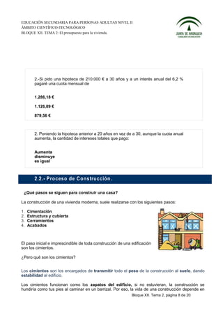 EDUCACIÓN SECUNDARIA PARA PERSONAS ADULTAS NIVEL II
ÁMBITO CIENTÍFICO-TECNOLÓGICO
BLOQUE XII. TEMA 2: El presupuesto para la vivienda.




        2.-Si pido una hipoteca de 210.000 € a 30 años y a un interés anual del 6,2 %
        pagaré una cuota mensual de


        1.286,18 €

        1.126,89 €

        879,56 €



        2. Poniendo la hipoteca anterior a 20 años en vez de a 30, aunque la cuota anual
        aumenta, la cantidad de intereses totales que pago:


        Aumenta
        disminuye
        es igual



        2.2.- P roceso de C o nstru cció n.

 ¿Qué pasos se siguen para construir una casa?

La construcción de una vivienda moderna, suele realizarse con los siguientes pasos:

1.   Cimentación
2.   Estructura y cubierta
3.   Cerramientos
4.   Acabados



El paso inicial e imprescindible de toda construcción de una edificación
son los cimientos.

¿Pero qué son los cimientos?


Los cimientos son los encargados de transmitir todo el peso de la construcción al suelo, dando
estabilidad al edificio.

Los cimientos funcionan como los zapatos del edificio, si no estuvieran, la construcción se
hundiría como tus pies al caminar en un barrizal. Por eso, la vida de una construcción depende en
                                                             Bloque XII. Tema 2, página 8 de 20
 