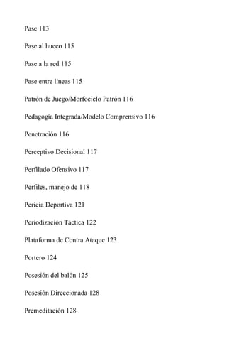 Pase 113
Pase al hueco 115
Pase a la red 115
Pase entre líneas 115
Patrón de Juego/Morfociclo Patrón 116
Pedagogía Integrada/Modelo Comprensivo 116
Penetración 116
Perceptivo Decisional 117
Perfilado Ofensivo 117
Perfiles, manejo de 118
Pericia Deportiva 121
Periodización Táctica 122
Plataforma de Contra Ataque 123
Portero 124
Posesión del balón 125
Posesión Direccionada 128
Premeditación 128
 
