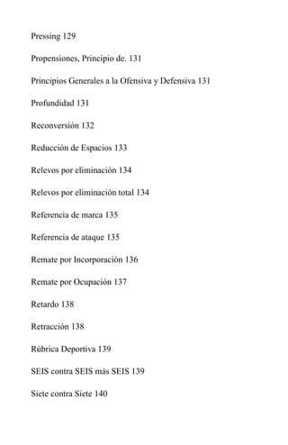 Pressing 129
Propensiones, Principio de. 131
Principios Generales a la Ofensiva y Defensiva 131
Profundidad 131
Reconversión 132
Reducción de Espacios 133
Relevos por eliminación 134
Relevos por eliminación total 134
Referencia de marca 135
Referencia de ataque 135
Remate por Incorporación 136
Remate por Ocupación 137
Retardo 138
Retracción 138
Rúbrica Deportiva 139
SEIS contra SEIS más SEIS 139
Siete contra Siete 140
 