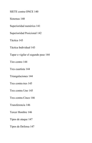 SIETE contra ONCE 140
Sistemas 140
Superioridad numérica 141
Superioridad Posicional 142
Táctica 143
Táctica Individual 143
Tapar o vigilar el segundo pase 144
Tiro centro 144
Tres cuartista 144
Triangulaciones 144
Tres contra tres 145
Tres contra Uno 145
Tres contra Cinco 146
Transferencia 146
Tercer Hombre 146
Tipos de ataque 147
Tipos de Defensa 147
 