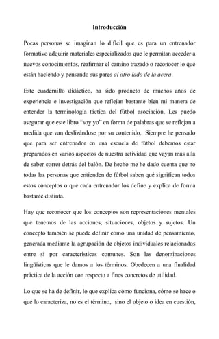 Introducción
Pocas personas se imaginan lo difícil que es para un entrenador
formativo adquirir materiales especializados que le permitan acceder a
nuevos conocimientos, reafirmar el camino trazado o reconocer lo que
están haciendo y pensando sus pares al otro lado de la acera.
Este cuadernillo didáctico, ha sido producto de muchos años de
experiencia e investigación que reflejan bastante bien mi manera de
entender la terminología táctica del fútbol asociación. Les puedo
asegurar que este libro “soy yo” en forma de palabras que se reflejan a
medida que van deslizándose por su contenido. Siempre he pensado
que para ser entrenador en una escuela de fútbol debemos estar
preparados en varios aspectos de nuestra actividad que vayan más allá
de saber correr detrás del balón. De hecho me he dado cuenta que no
todas las personas que entienden de fútbol saben qué significan todos
estos conceptos o que cada entrenador los define y explica de forma
bastante distinta.
Hay que reconocer que los conceptos son representaciones mentales
que tenemos de las acciones, situaciones, objetos y sujetos. Un
concepto también se puede definir como una unidad de pensamiento,
generada mediante la agrupación de objetos individuales relacionados
entre sí por características comunes. Son las denominaciones
lingüísticas que le damos a los términos. Obedecen a una finalidad
práctica de la acción con respecto a fines concretos de utilidad.
Lo que se ha de definir, lo que explica cómo funciona, cómo se hace o
qué lo caracteriza, no es el término, sino el objeto o idea en cuestión,
 