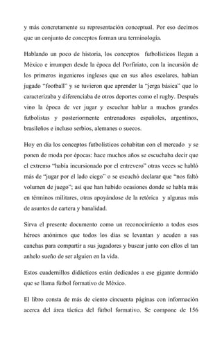 y más concretamente su representación conceptual. Por eso decimos
que un conjunto de conceptos forman una terminología.
Hablando un poco de historia, los conceptos futbolísticos llegan a
México e irrumpen desde la época del Porfiriato, con la incursión de
los primeros ingenieros ingleses que en sus años escolares, habían
jugado “football” y se tuvieron que aprender la “jerga básica” que lo
caracterizaba y diferenciaba de otros deportes como el rugby. Después
vino la época de ver jugar y escuchar hablar a muchos grandes
futbolistas y posteriormente entrenadores españoles, argentinos,
brasileños e incluso serbios, alemanes o suecos.
Hoy en día los conceptos futbolísticos cohabitan con el mercado y se
ponen de moda por épocas: hace muchos años se escuchaba decir que
el extremo “había incursionado por el entrevero” otras veces se habló
más de “jugar por el lado ciego” o se escuchó declarar que “nos faltó
volumen de juego”; así que han habido ocasiones donde se habla más
en términos militares, otras apoyándose de la retórica y algunas más
de asuntos de cartera y banalidad.
Sirva el presente documento como un reconocimiento a todos esos
héroes anónimos que todos los días se levantan y acuden a sus
canchas para compartir a sus jugadores y buscar junto con ellos el tan
anhelo sueño de ser alguien en la vida.
Estos cuadernillos didácticos están dedicados a ese gigante dormido
que se llama fútbol formativo de México.
El libro consta de más de ciento cincuenta páginas con información
acerca del área táctica del fútbol formativo. Se compone de 156
 