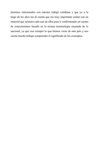 términos relacionados con nuestro trabajo cotidiano y que yo a lo
largo de los años me di cuenta que era muy importante contar con un
material que aclarara cada uno de ellos para ir conformando un cuerpo
de conocimientos basado en la misma terminología emanada de lo
nacional, ya que casi siempre lo que leemos viene de otro país y nos
cuesta mucho trabajo comprender el significado de los conceptos.
 