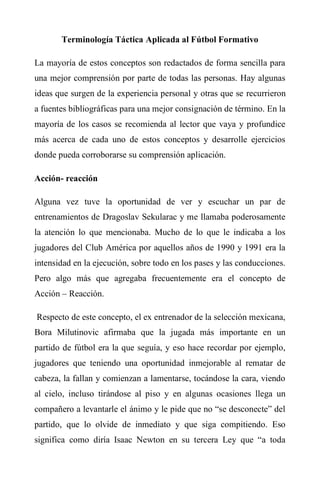 Terminología Táctica Aplicada al Fútbol Formativo
La mayoría de estos conceptos son redactados de forma sencilla para
una mejor comprensión por parte de todas las personas. Hay algunas
ideas que surgen de la experiencia personal y otras que se recurrieron
a fuentes bibliográficas para una mejor consignación de término. En la
mayoría de los casos se recomienda al lector que vaya y profundice
más acerca de cada uno de estos conceptos y desarrolle ejercicios
donde pueda corroborarse su comprensión aplicación.
Acción- reacción
Alguna vez tuve la oportunidad de ver y escuchar un par de
entrenamientos de Dragoslav Sekularac y me llamaba poderosamente
la atención lo que mencionaba. Mucho de lo que le indicaba a los
jugadores del Club América por aquellos años de 1990 y 1991 era la
intensidad en la ejecución, sobre todo en los pases y las conducciones.
Pero algo más que agregaba frecuentemente era el concepto de
Acción – Reacción.
Respecto de este concepto, el ex entrenador de la selección mexicana,
Bora Milutinovic afirmaba que la jugada más importante en un
partido de fútbol era la que seguía, y eso hace recordar por ejemplo,
jugadores que teniendo una oportunidad inmejorable al rematar de
cabeza, la fallan y comienzan a lamentarse, tocándose la cara, viendo
al cielo, incluso tirándose al piso y en algunas ocasiones llega un
compañero a levantarle el ánimo y le pide que no “se desconecte” del
partido, que lo olvide de inmediato y que siga compitiendo. Eso
significa como diría Isaac Newton en su tercera Ley que “a toda
 