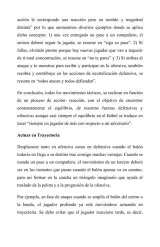 acción le corresponde una reacción pero en sentido y magnitud
distinta” por lo que anotaremos diversos ejemplos donde se aplica
dicho concepto: 1) una vez entregado un pase a un compañero, el
emisor deberá seguir la jugada, se resume en “siga su pase”. 2) Si
fallas, olvídalo pronto porque hay nuevas jugadas que van a requerir
de ti total concentración, se resume en “no te pares” y 3) Si arribas al
ataque y te muestras para recibir y participar en la ofensiva, también
recobra y contribuye en las acciones de neutralización defensiva, se
resume en “todos atacan y todos defienden”.
En conclusión, todos los movimientos tácticos, se realizan en función
de un proceso de acción- reacción, con el objetivo de encontrar
constantemente el equilibrio, de nuestras fuerzas defensivas y
ofensivas aunque casi siempre el equilibrio en el fútbol se traduce en
tener “siempre un jugador de más con respecto a mi adversario”.
Actuar en Trayectoria
Desplazarse tanto en ofensiva como en defensiva cuando el balón
todavía no llega a su destino trae consigo muchas ventajas. Cuando se
manda un pase a un compañero, el movimiento de un tercero deberá
ser en los instantes que pasan cuando el balón apenas va en camino,
para así formar en la cancha un triángulo imaginario que ayuda al
traslado de la pelota y a la progresión de la ofensiva.
Por ejemplo, en fase de ataque cuando se amplía el balón del centro a
la banda, el jugador profundo ya está moviéndose actuando en
trayectoria. Se debe evitar que el jugador reaccione tarde, es decir,
 