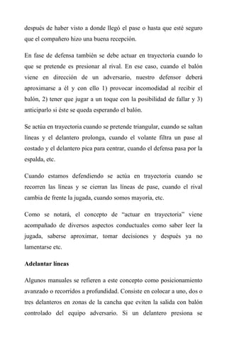 después de haber visto a donde llegó el pase o hasta que esté seguro
que el compañero hizo una buena recepción.
En fase de defensa también se debe actuar en trayectoria cuando lo
que se pretende es presionar al rival. En ese caso, cuando el balón
viene en dirección de un adversario, nuestro defensor deberá
aproximarse a él y con ello 1) provocar incomodidad al recibir el
balón, 2) tener que jugar a un toque con la posibilidad de fallar y 3)
anticiparlo si éste se queda esperando el balón.
Se actúa en trayectoria cuando se pretende triangular, cuando se saltan
líneas y el delantero prolonga, cuando el volante filtra un pase al
costado y el delantero pica para centrar, cuando el defensa pasa por la
espalda, etc.
Cuando estamos defendiendo se actúa en trayectoria cuando se
recorren las líneas y se cierran las líneas de pase, cuando el rival
cambia de frente la jugada, cuando somos mayoría, etc.
Como se notará, el concepto de “actuar en trayectoria” viene
acompañado de diversos aspectos conductuales como saber leer la
jugada, saberse aproximar, tomar decisiones y después ya no
lamentarse etc.
Adelantar líneas
Algunos manuales se refieren a este concepto como posicionamiento
avanzado o recorridos a profundidad. Consiste en colocar a uno, dos o
tres delanteros en zonas de la cancha que eviten la salida con balón
controlado del equipo adversario. Si un delantero presiona se
 
