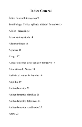 Índice General
Índice General Introducción 9
Terminología Táctica aplicada al fútbol formativo 13
Acción - reacción 13
Actuar en trayectoria 14
Adelantar líneas 15
Agrandar 16
Alargar 17
Alineación como factor táctico y formativo 17
Alternativas de Ataque 18
Análisis y Lectura de Partidos 19
Amplitud 19
Antifundamentos 20
Antifundamentos ofensivos 21
Antifundamentos defensivos 24
Antifundamentos combinados 27
Apoyo 33
 