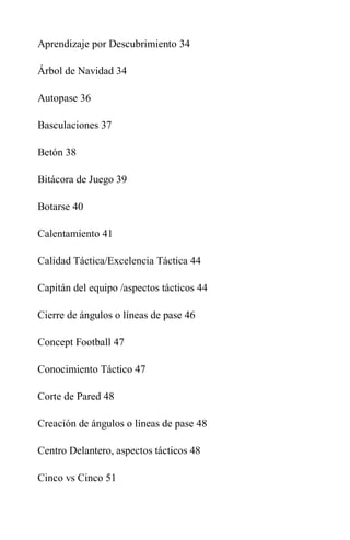 Aprendizaje por Descubrimiento 34
Árbol de Navidad 34
Autopase 36
Basculaciones 37
Betón 38
Bitácora de Juego 39
Botarse 40
Calentamiento 41
Calidad Táctica/Excelencia Táctica 44
Capitán del equipo /aspectos tácticos 44
Cierre de ángulos o líneas de pase 46
Concept Football 47
Conocimiento Táctico 47
Corte de Pared 48
Creación de ángulos o líneas de pase 48
Centro Delantero, aspectos tácticos 48
Cinco vs Cinco 51
 