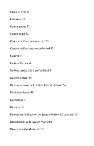 Cinco vs Tres 51
Cobertura 52
Contra ataque 52
Contra golpe 52
Concentración, aspecto táctico 53
Concentración, aspecto conductual 53
Control 54
Cultura Táctica 54
Defensa Articulada a profundidad 54
Defensa Lateral 55
Descomposición de la última línea de defensa 56
Desdoblamientos 59
Desmarque 61
Destreza 63
Determinar la dirección del juego ofensivo del contrario 63
Dimensiones de la Acción Motriz 64
Diversificación Motivante 65
 