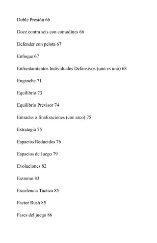 Doble Presión 66
Doce contra seis con comodines 66
Defender con pelota 67
Enfoque 67
Enfrentamientos Individuales Defensivos (uno vs uno) 68
Enganche 71
Equilibrio 73
Equilibrio Previsor 74
Entradas o finalizaciones (con arco) 75
Estrategia 75
Espacios Reducidos 76
Espacios de Juego 79
Evoluciones 82
Extremo 83
Excelencia Táctica 85
Factor Rush 85
Fases del juego 86
 