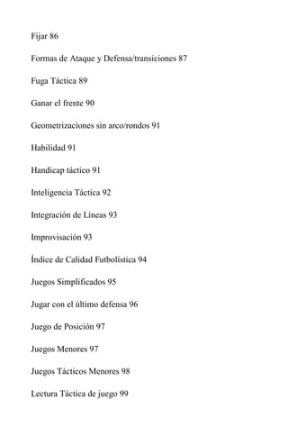 Fijar 86
Formas de Ataque y Defensa/transiciones 87
Fuga Táctica 89
Ganar el frente 90
Geometrizaciones sin arco/rondos 91
Habilidad 91
Handicap táctico 91
Inteligencia Táctica 92
Integración de Líneas 93
Improvisación 93
Índice de Calidad Futbolística 94
Juegos Simplificados 95
Jugar con el último defensa 96
Juego de Posición 97
Juegos Menores 97
Juegos Tácticos Menores 98
Lectura Táctica de juego 99
 